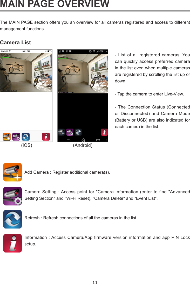 11MAIN PAGE OVERVIEWThe MAIN PAGE section offers you an overview for all cameras registered and access to different management functions.Camera List- List of all registered cameras. You can quickly access preferred camera in the list even when multiple cameras are registered by scrolling the list up or down.  - Tap the camera to enter Live-View.- The Connection Status (Connected or Disconnected) and Camera Mode (Battery or USB) are also indicated for each camera in the list.  Add Camera : Register additional camera(s).Camera Setting : Access point for &quot;Camera Information (enter to find &quot;Advanced Setting Section&quot; and &quot;Wi-Fi Reset), &quot;Camera Delete&quot; and &quot;Event List&quot;.Refresh : Refresh connections of all the cameras in the list.Information : Access Camera/App firmware version information and app PIN Lock setup.(iOS) (Android)