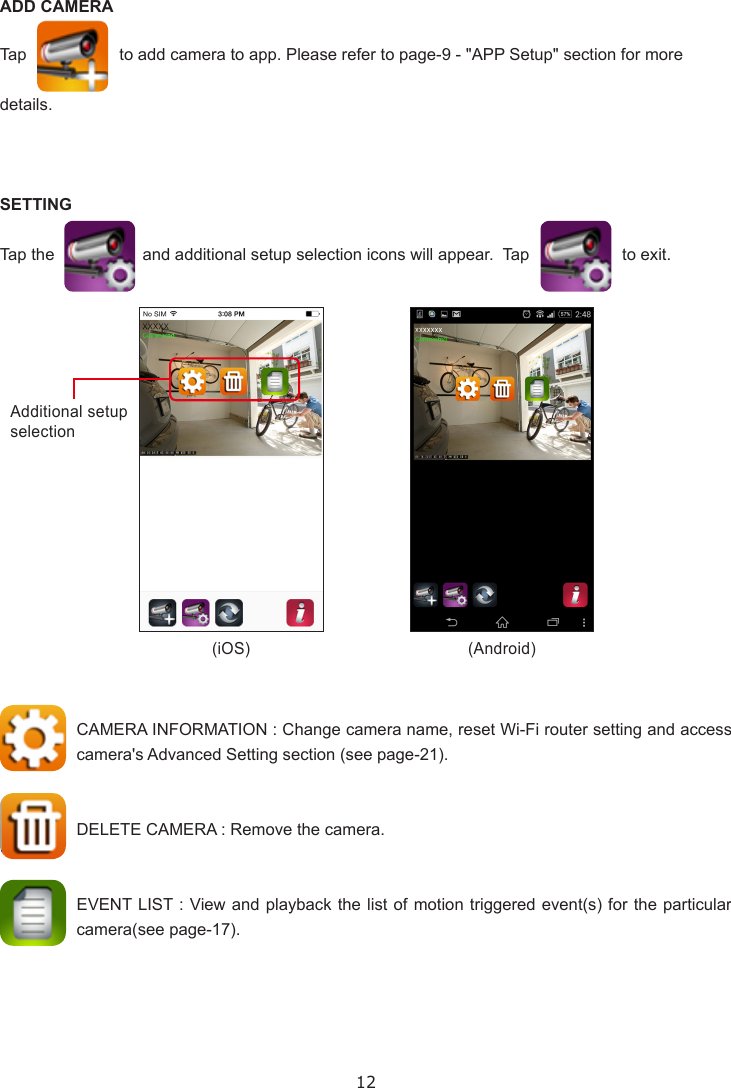 12ADD CAMERATap                    to add camera to app. Please refer to page-9 - &quot;APP Setup&quot; section for more details.SETTINGTap the                   and additional setup selection icons will appear.  Tap                    to exit.CAMERA INFORMATION : Change camera name, reset Wi-Fi router setting and access camera&apos;s Advanced Setting section (see page-21). DELETE CAMERA : Remove the camera.  EVENT LIST : View and playback the list of motion triggered event(s) for the particular camera(see page-17).(iOS) (Android)Additional setup selection