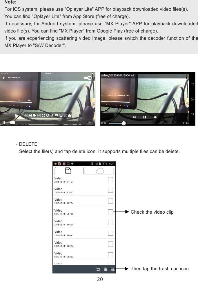 20This function  allows  user to  conveniently  retrieve important  event  les. It  is  best  to  download  the  event files using Wi-Fi network (WLAN), where minimum 1Mbps (upload/download) bandwidth is available.  Download may not be available if the bandwidth do not meet the specied requirement.‧DELETE    Select the le(s) and tap delete icon. It supports multiple les can be delete.Note:For iOS system, please use &quot;Oplayer Lite&quot; APP for playback downloaded video les(s).You can nd &quot;Oplayer Lite&quot; from App Store (free of charge).If necessary, for Android system, please use &quot;MX Player&quot; APP for playback downloaded video le(s). You can nd &quot;MX Player&quot; from Google Play (free of charge).If you are experiencing scattering video image, please switch the decoder function of the MX Player to &quot;S/W Decoder&quot;.Check the video clipThen tap the trash can icon