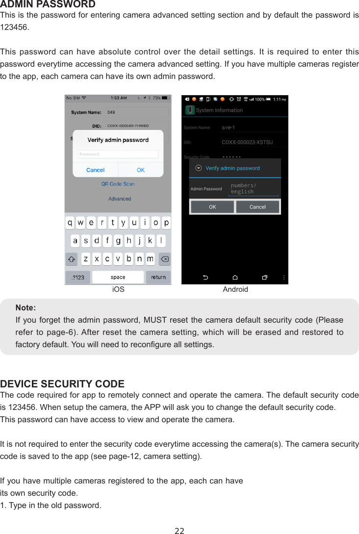 22ADMIN PASSWORDThis is the password for entering camera advanced setting section and by default the password is 123456.This password can have absolute control over the detail settings. It is required to enter this password everytime accessing the camera advanced setting. If you have multiple cameras register to the app, each camera can have its own admin password.DEVICE SECURITY CODEThe code required for app to remotely connect and operate the camera. The default security code is 123456. When setup the camera, the APP will ask you to change the default security code.This password can have access to view and operate the camera.It is not required to enter the security code everytime accessing the camera(s). The camera security code is saved to the app (see page-12, camera setting).If you have multiple cameras registered to the app, each can have its own security code.1. Type in the old password.Note:If you forget the admin password, MUST reset the camera default security code (Please refer to page-6). After reset the camera setting, which will be erased and restored to factory default. You will need to recongure all settings.iOS Android