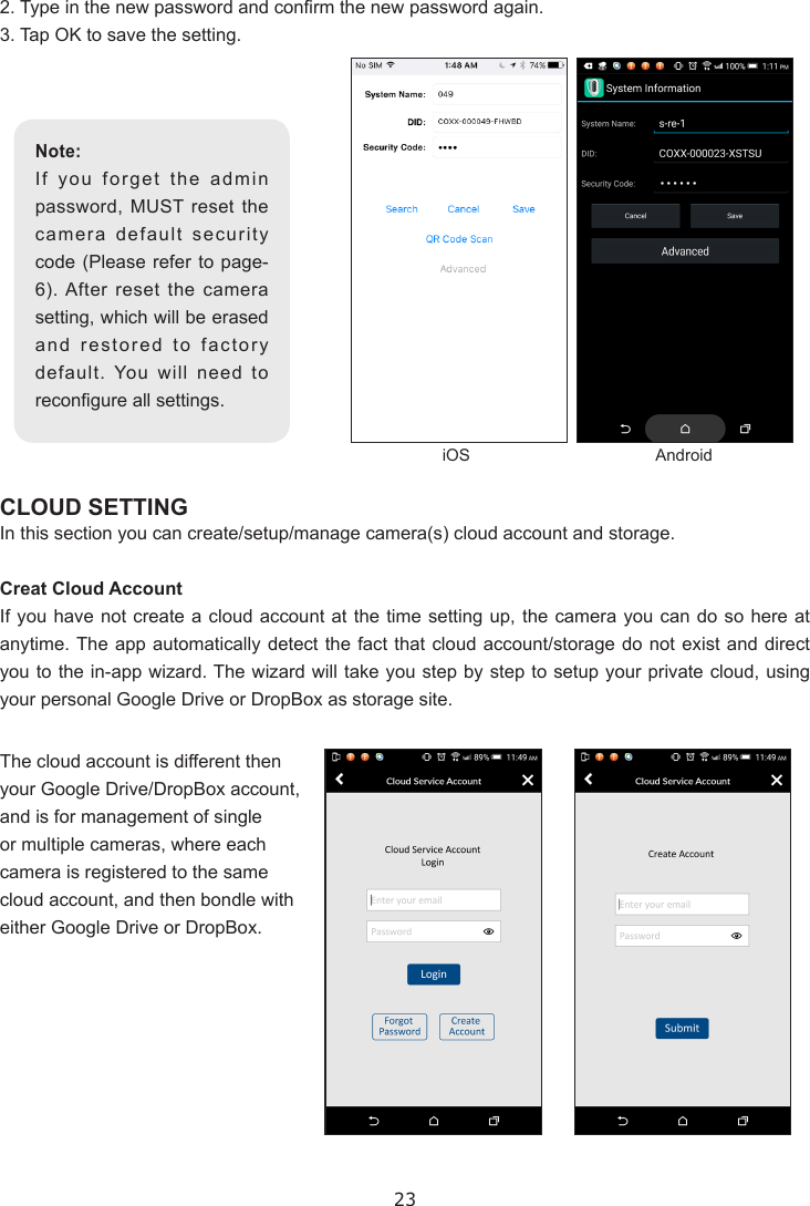 232. Type in the new password and conrm the new password again.3. Tap OK to save the setting.CLOUD SETTINGIn this section you can create/setup/manage camera(s) cloud account and storage.Creat Cloud AccountIf you have not create a cloud account at the time setting up, the camera you can do so here at anytime. The app automatically detect the fact that cloud account/storage do not exist and direct you to the in-app wizard. The wizard will take you step by step to setup your private cloud, using your personal Google Drive or DropBox as storage site.Note:If you forget the admin password, MUST reset the camera default security code (Please refer to page-6). After reset the camera setting, which will be erased and restored to factory default. You will need to recongure all settings.iOS AndroidThe cloud account is different then your Google Drive/DropBox account, and is for management of single or multiple cameras, where each camera is registered to the same cloud account, and then bondle with either Google Drive or DropBox. 