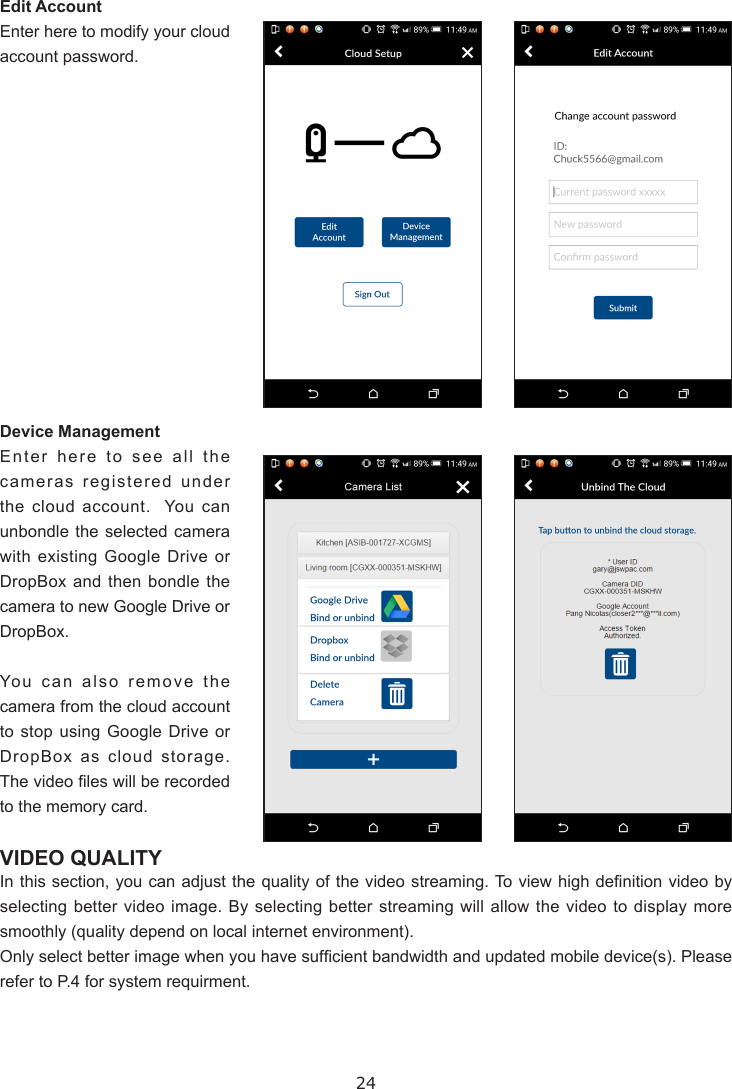 24Edit AccountEnter here to modify your cloud account password.Device ManagementEnter here to see all the cameras registered under the cloud account.  You can unbondle the selected camera with existing Google Drive or DropBox and then bondle the camera to new Google Drive or DropBox.You can also remove the camera from the cloud account to stop using Google Drive or DropBox as cloud storage.  The video les will be recorded to the memory card.VIDEO QUALITYIn this section, you can adjust  the quality of the video streaming. To view high denition video by selecting better video image. By selecting better streaming will allow the video to display more smoothly (quality depend on local internet environment).Only select better image when you have sufcient bandwidth and updated mobile device(s). Please refer to P.4 for system requirment.