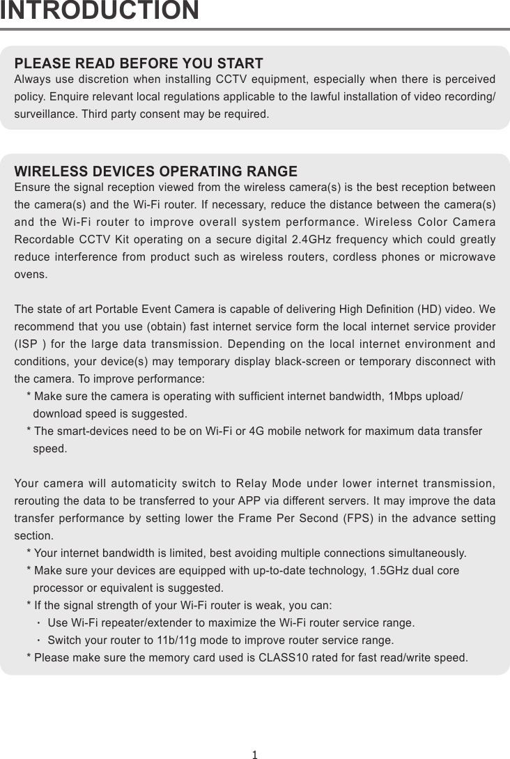 1INTRODUCTIONIPLEASE READ BEFORE YOU STARTAlways use discretion when installing CCTV equipment, especially when there is perceived policy. Enquire relevant local regulations applicable to the lawful installation of video recording/surveillance. Third party consent may be required.WIRELESS DEVICES OPERATING RANGEEnsure the signal reception viewed from the wireless camera(s) is the best reception between the camera(s) and the Wi-Fi router. If necessary, reduce the distance between the camera(s) and the Wi-Fi router to improve overall system performance. Wireless Color Camera Recordable CCTV Kit operating on a secure digital 2.4GHz frequency which could greatly reduce interference from product such as wireless routers, cordless phones or microwave ovens.The state of art Portable Event Camera is capable of delivering High Denition (HD) video. We recommend that you use (obtain) fast internet service form the local internet service provider (ISP ) for the large data transmission. Depending on the local internet environment and conditions, your device(s) may temporary display black-screen or temporary disconnect with the camera. To improve performance:* Make sure the camera is operating with sufcient internet bandwidth, 1Mbps upload/  download speed is suggested.* The smart-devices need to be on Wi-Fi or 4G mobile network for maximum data transfer   speed.Your camera will automaticity switch to Relay Mode under lower internet transmission, rerouting the data to be transferred to your APP via different servers. It may improve the data transfer performance by setting lower the Frame Per Second (FPS) in the advance setting section.* Your internet bandwidth is limited, best avoiding multiple connections simultaneously.* Make sure your devices are equipped with up-to-date technology, 1.5GHz dual core  processor or equivalent is suggested.* If the signal strength of your Wi-Fi router is weak, you can:  ‧ Use Wi-Fi repeater/extender to maximize the Wi-Fi router service range.  ‧ Switch your router to 11b/11g mode to improve router service range.* Please make sure the memory card used is CLASS10 rated for fast read/write speed.