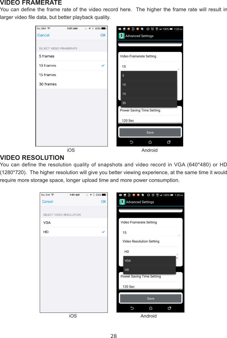 28VIDEO FRAMERATE You can dene the frame rate of the video  record  here.  The higher the frame rate will result  in larger video le data, but better playback quality.VIDEO RESOLUTIONYou can define the resolution quality of snapshots and video record in VGA (640*480) or HD (1280*720).  The higher resolution will give you better viewing experience, at the same time it would require more storage space, longer upload time and more power consumption.iOSiOSAndroidAndroid