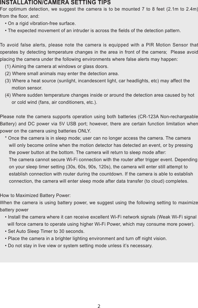 2INSTALLATION/CAMERA SETTING TIPS For optimum detection, we suggest the camera is to be mounted 7 to 8 feet (2.1m to 2.4m) from the oor, and:• On a rigid vibration-free surface.• The expected movement of an intruder is across the elds of the detection pattern. To avoid false alerts, please note the camera is equipped with a PIR Motion Sensor that operates by detecting temperature changes in the area in front of the camera;  Please avoid placing the camera under the following environments where false alerts may happen:(1) Aiming the camera at windows or glass doors.(2) Where small animals may enter the detection area. (3) Where a heat source (sunlight, incandescent light, car headlights, etc) may affect the      motion sensor. (4) Where sudden temperature changes inside or around the detection area caused by hot      or cold wind (fans, air conditioners, etc.).  Please note the camera supports operation using both batteries (CR-123A Non-rechargeable Battery) and DC power via 5V USB port; however, there are certain function limitation when power on the camera using batteries ONLY.* Once the camera is in sleep mode; user can no longer access the camera. The camera    will only become online when the motion detector has detected an event, or by pressing      the power button at the bottom. The camera will return to sleep mode after:     The camera cannot secure Wi-Fi connection with the router after trigger event. Depending    on your sleep timer setting (30s, 60s, 90s, 120s), the camera will enter still attempt to    establish connection with router during the countdown. If the camera is able to establish    connection, the camera will enter sleep mode after data transfer (to cloud) completes. How to Maximized Battery Power:When the camera is using battery power, we suggest using the following setting to maximize battery power• Install the camera where it can receive excellent Wi-Fi network signals (Weak Wi-Fi signal   will force camera to operate using higher Wi-Fi Power, which may consume more power).• Set Auto Sleep Timer to 30 seconds.• Place the camera in a brighter lighting environment and turn off night vision.• Do not stay in live view or system setting mode unless it’s necessary.