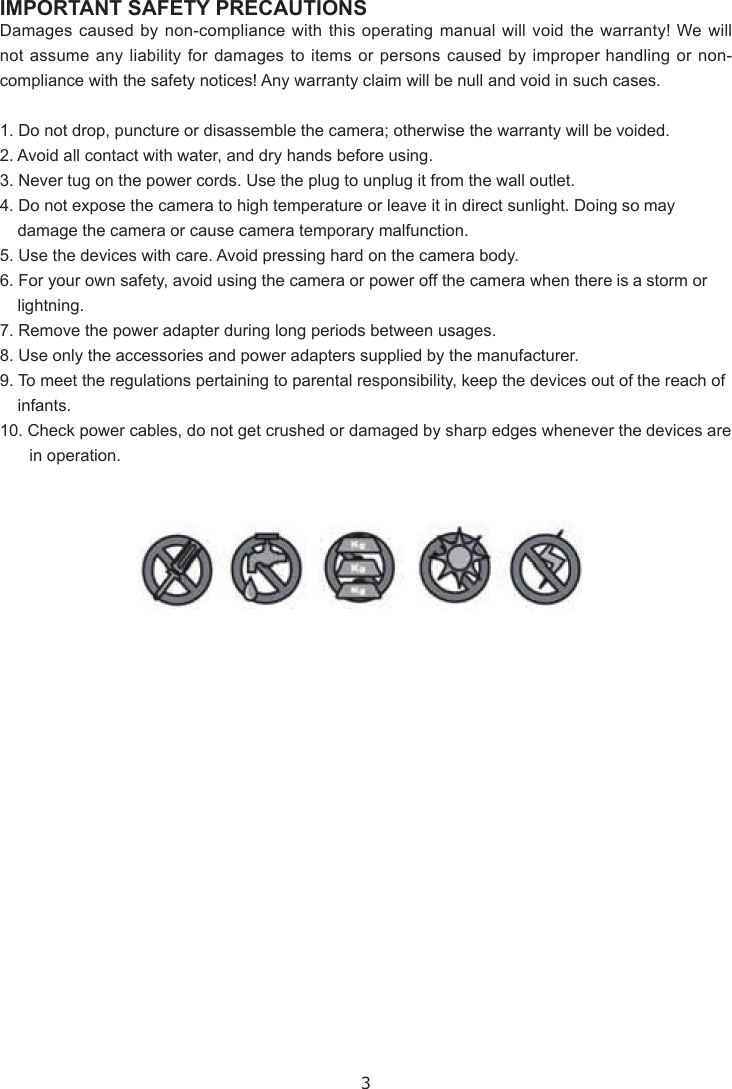 3IMPORTANT SAFETY PRECAUTIONSDamages caused by non-compliance with this operating manual will void the warranty! We will not assume any liability for damages to items or persons caused by improper handling or non-compliance with the safety notices! Any warranty claim will be null and void in such cases.1. Do not drop, puncture or disassemble the camera; otherwise the warranty will be voided.2. Avoid all contact with water, and dry hands before using.3. Never tug on the power cords. Use the plug to unplug it from the wall outlet.4. Do not expose the camera to high temperature or leave it in direct sunlight. Doing so may damage the camera or cause camera temporary malfunction.5. Use the devices with care. Avoid pressing hard on the camera body.6. For your own safety, avoid using the camera or power off the camera when there is a storm or lightning.7. Remove the power adapter during long periods between usages.8. Use only the accessories and power adapters supplied by the manufacturer.9. To meet the regulations pertaining to parental responsibility, keep the devices out of the reach of infants.10. Check power cables, do not get crushed or damaged by sharp edges whenever the devices are in operation.