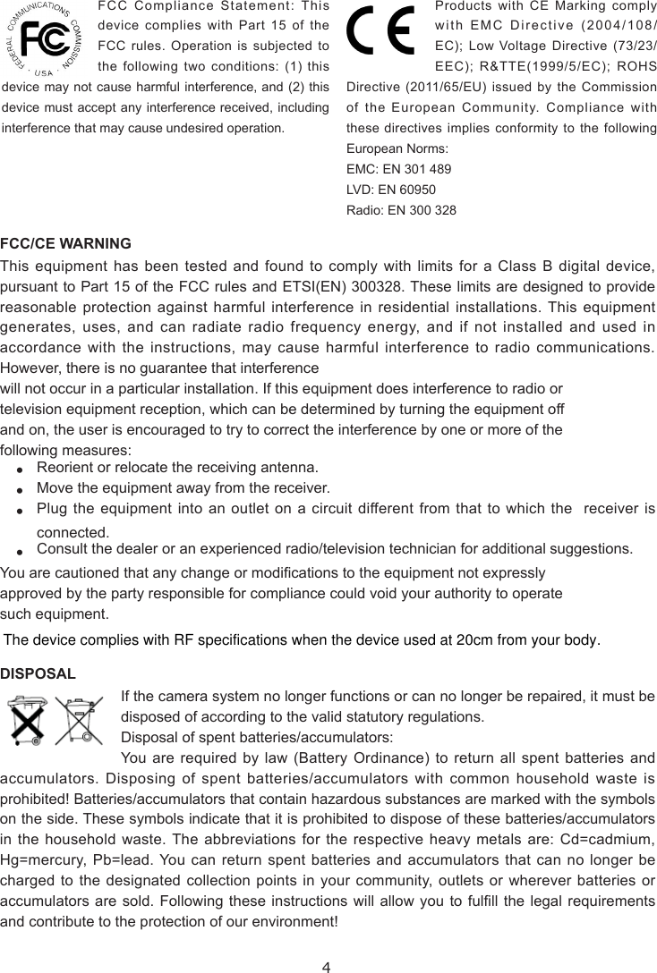 4FCC/CE WARNINGThis equipment has been tested and found to comply with limits for a Class B digital device, pursuant to Part 15 of the FCC rules and ETSI(EN) 300328. These limits are designed to provide reasonable protection against harmful interference in residential installations. This equipment generates, uses, and can radiate radio frequency energy, and if not installed and used in accordance with the instructions, may cause harmful interference to radio communications. However, there is no guarantee that interferencewill not occur in a particular installation. If this equipment does interference to radio ortelevision equipment reception, which can be determined by turning the equipment offand on, the user is encouraged to try to correct the interference by one or more of thefollowing measures:• Reorient or relocate the receiving antenna.• Move the equipment away from the receiver.• Plug the equipment into an outlet on a circuit different from that to which the  receiver is connected.• Consult the dealer or an experienced radio/television technician for additional suggestions.You are cautioned that any change or modications to the equipment not expresslyapproved by the party responsible for compliance could void your authority to operatesuch equipment.DISPOSALIf the camera system no longer functions or can no longer be repaired, it must be disposed of according to the valid statutory regulations.Disposal of spent batteries/accumulators:You are required by law (Battery Ordinance) to return all spent batteries and accumulators. Disposing of spent batteries/accumulators with common household waste is prohibited! Batteries/accumulators that contain hazardous substances are marked with the symbols on the side. These symbols indicate that it is prohibited to dispose of these batteries/accumulators in the household waste. The abbreviations for the respective heavy metals are: Cd=cadmium, Hg=mercury, Pb=lead. You can return spent batteries and accumulators that can no longer be charged to the designated collection points in your community, outlets or wherever batteries or accumulators are sold. Following these instructions will allow you to fulll the legal requirements and contribute to the protection of our environment!FCC Compliance Statement: This device complies with Part 15 of the FCC rules. Operation is subjected to the following two conditions: (1) this device may not cause harmful interference, and (2) this device must accept any interference received, including interference that may cause undesired operation.Products with CE Marking comply with EMC Directive (2004/108/EC); Low Voltage Directive (73/23/EEC); R&amp;TTE(1999/5/EC); ROHS Directive (2011/65/EU) issued by the Commission of the European Community. Compliance with these directives implies conformity to the following European Norms:EMC: EN 301 489LVD: EN 60950Radio: EN 300 328The device complies with RF specifications when the device used at 20cm from your body.