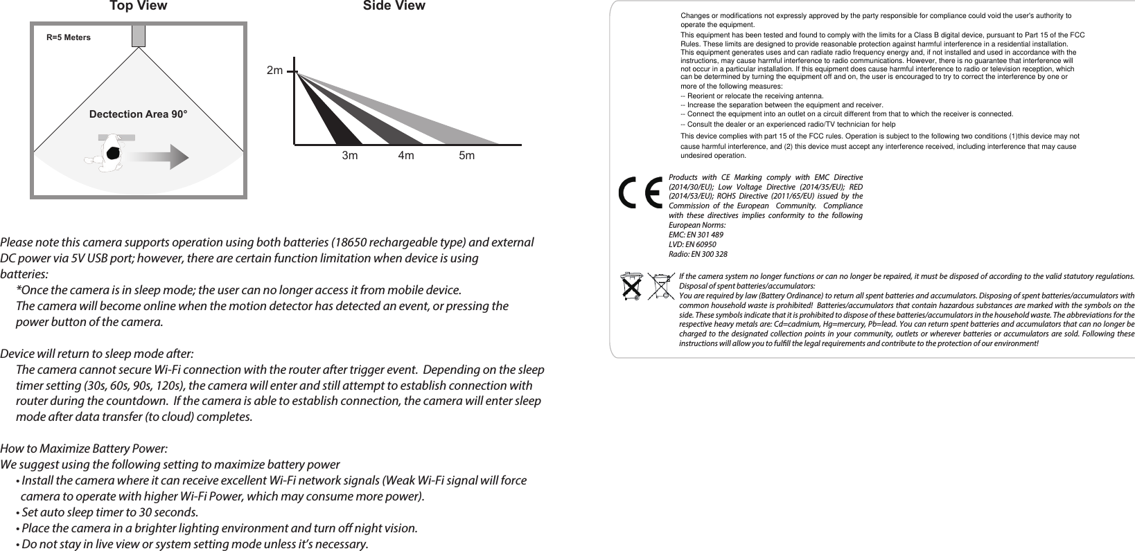 Products with CE Marking comply with EMC Directive (2014/30/EU); Low Voltage Directive (2014/35/EU); RED (2014/53/EU); ROHS Directive (2011/65/EU) issued by the Commission of the European  Community.  Compliance with these directives implies conformity to the following European Norms:EMC: EN 301 489LVD: EN 60950Radio: EN 300 328If the camera system no longer functions or can no longer be repaired, it must be disposed of according to the valid statutory regulations. Disposal of spent batteries/accumulators:You are required by law (Battery Ordinance) to return all spent batteries and accumulators. Disposing of spent batteries/accumulators with common household waste is prohibited!  Batteries/accumulators that contain hazardous substances are marked with the symbols on the side. These symbols indicate that it is prohibited to dispose of these batteries/accumulators in the household waste. The abbreviations for the respective heavy metals are: Cd=cadmium, Hg=mercury, Pb=lead. You can return spent batteries and accumulators that can no longer be charged to the designated collection points in your community, outlets or wherever batteries or accumulators are sold. Following these instructions will allow you to fulll the legal requirements and contribute to the protection of our environment!Please note this camera supports operation using both batteries (18650 rechargeable type) and external DC power via 5V USB port; however, there are certain function limitation when device is using batteries:*Once the camera is in sleep mode; the user can no longer access it from mobile device. The camera will become online when the motion detector has detected an event, or pressing the power button of the camera. Device will return to sleep mode after:  The camera cannot secure Wi-Fi connection with the router after trigger event.  Depending on the sleep timer setting (30s, 60s, 90s, 120s), the camera will enter and still attempt to establish connection with router during the countdown.  If the camera is able to establish connection, the camera will enter sleepmode after data transfer (to cloud) completes. How to Maximize Battery Power:We suggest using the following setting to maximize battery power• Install the camera where it can receive excellent Wi-Fi network signals (Weak Wi-Fi signal will force   camera to operate with higher Wi-Fi Power, which may consume more power).• Set auto sleep timer to 30 seconds.• Place the camera in a brighter lighting environment and turn oﬀ night vision.• Do not stay in live view or system setting mode unless it’s necessary.Top View Side ViewDectection Area 90°R=5 Meters2m3m 4m 5mChanges or modifications not expressly approved by the party responsible for compliance could void the user&apos;s authority to operate the equipment.This equipment has been tested and found to comply with the limits for a Class B digital device, pursuant to Part 15 of the FCC Rules. These limits are designed to provide reasonable protection against harmful interference in a residential installation. This equipment generates uses and can radiate radio frequency energy and, if not installed and used in accordance with theinstructions, may cause harmful interference to radio communications. However, there is no guarantee that interference will not occur in a particular installation. If this equipment does cause harmful interference to radio or television reception, which can be determined by turning the equipment off and on, the user is encouraged to try to correct the interference by one or more of the following measures:-- Reorient or relocate the receiving antenna.-- Increase the separation between the equipment and receiver.-- Connect the equipment into an outlet on a circuit different from that to which the receiver is connected.-- Consult the dealer or an experienced radio/TV technician for helpThis device complies with part 15 of the FCC rules. Operation is subject to the following two conditions (1)this device may not cause harmful interference, and (2) this device must accept any interference received, including interference that may cause undesired operation.