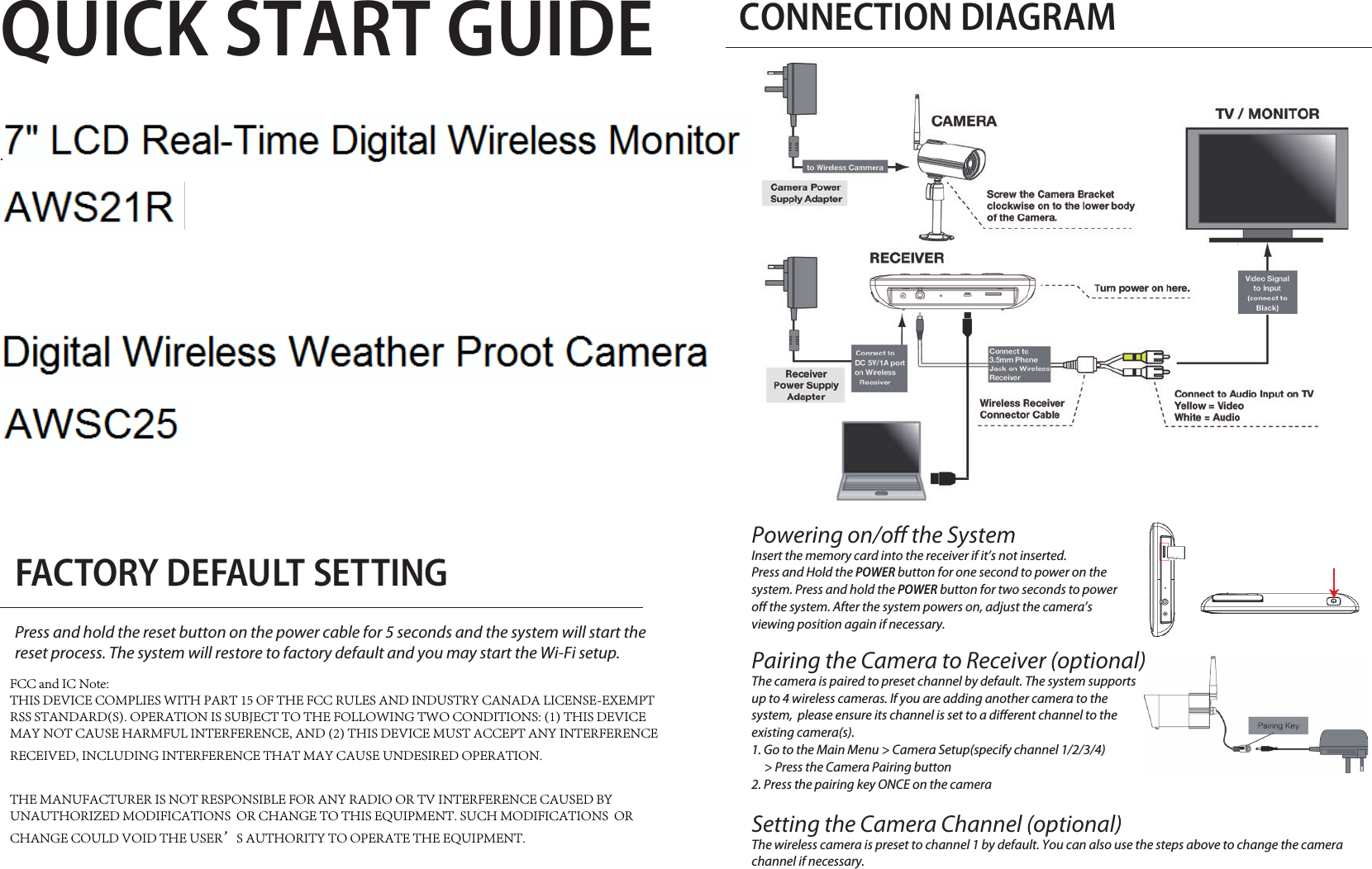 QUICK START GUIDEKIT CONTENT Digital Wireless Camera Digital Wireless Receiverx 2 x 1Camera Antennax 2 x2Camera Standx 3Power AdapterPress and hold the reset button on the power cable for 5 seconds and the system will start the reset process. The system will restore to factory default and you may start the Wi-Fi setup.FACTORY DEFAULT SETTINGCONNECTION DIAGRAMUSB Cabelx 1Screw Pack x 1AV Cablex 1Powering on/o the SystemInsert the memory card into the receiver if it’s not inserted. Press and Hold the POWER button for one second to power on the system. Press and hold the POWER button for two seconds to power o the system. After the system powers on, adjust the camera’s viewing position again if necessary.Pairing the Camera to Receiver (optional)The camera is paired to preset channel by default. The system supports up to 4 wireless cameras. If you are adding another camera to the system,  please ensure its channel is set to a dierent channel to the existing camera(s).1. Go to the Main Menu &gt; Camera Setup(specify channel 1/2/3/4)      &gt; Press the Camera Pairing button2. Press the pairing key ONCE on the cameraSetting the Camera Channel (optional)The wireless camera is preset to channel 1 by default. You can also use the steps above to change the camera channel if necessary.Quick Start Guidex 1FCC and IC Note:THIS DEVICE COMPLIES WITH PART 15 OF THE FCC RULES AND INDUSTRY CANADA LICENSE-EXEMPT RSS STANDARD(S). OPERATION IS SUBJECT TO THE FOLLOWING TWO CONDITIONS: (1) THIS DEVICE MAY NOT CAUSE HARMFUL INTERFERENCE, AND (2) THIS DEVICE MUST ACCEPT ANY INTERFERENCE RECEIVED, INCLUDING INTERFERENCE THAT MAY CAUSE UNDESIRED OPERATION.THE MANUFACTURER IS NOT RESPONSIBLE FOR ANY RADIO OR TV INTERFERENCE CAUSED BY UNAUTHORIZED MODIFICATIONS  OR CHANGE TO THIS EQUIPMENT. SUCH MODIFICATIONS  OR CHANGE COULD VOID THE USER’S AUTHORITY TO OPERATE THE EQUIPMENT.