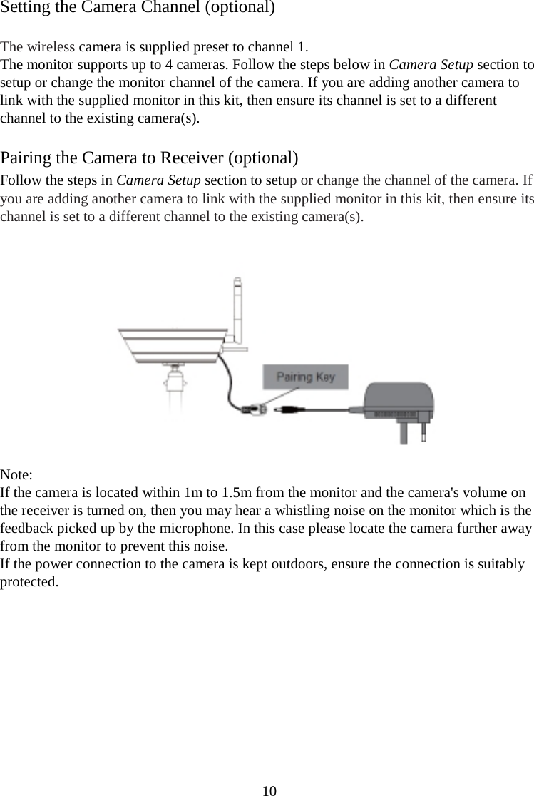 10  Setting the Camera Channel (optional)  The wireless camera is supplied preset to channel 1. The monitor supports up to 4 cameras. Follow the steps below in Camera Setup section to setup or change the monitor channel of the camera. If you are adding another camera to link with the supplied monitor in this kit, then ensure its channel is set to a different channel to the existing camera(s).  Pairing the Camera to Receiver (optional) Follow the steps in Camera Setup section to setup or change the channel of the camera. If you are adding another camera to link with the supplied monitor in this kit, then ensure its channel is set to a different channel to the existing camera(s).     Note: If the camera is located within 1m to 1.5m from the monitor and the camera&apos;s volume on the receiver is turned on, then you may hear a whistling noise on the monitor which is the feedback picked up by the microphone. In this case please locate the camera further away from the monitor to prevent this noise. If the power connection to the camera is kept outdoors, ensure the connection is suitably protected.        