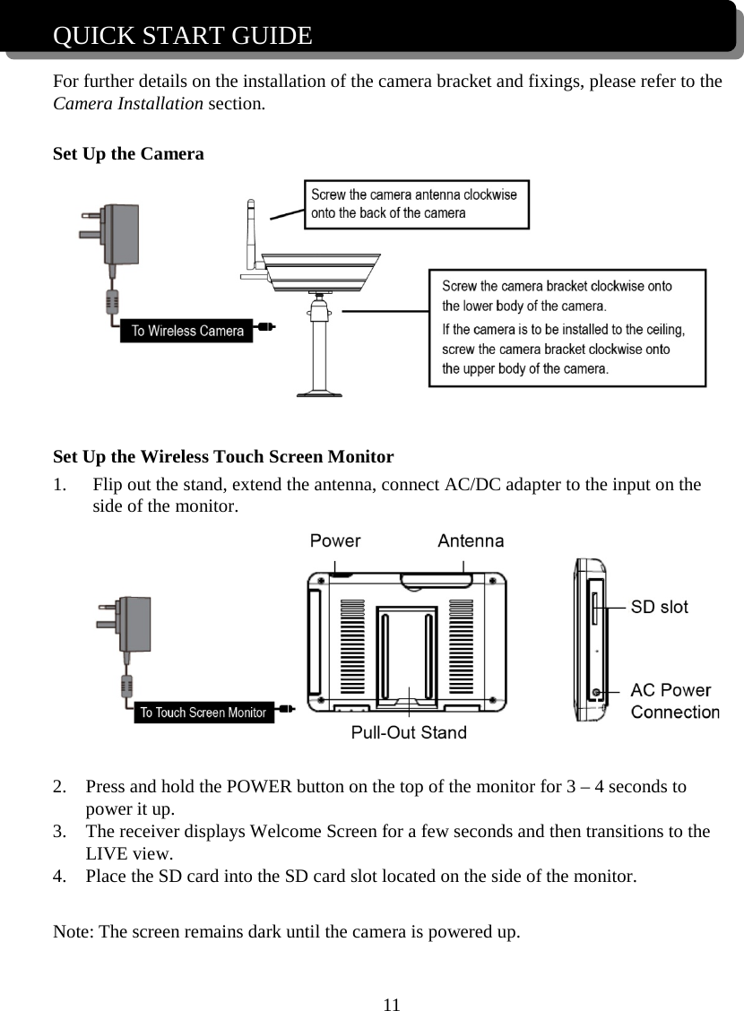 11  QUICK START GUIDE  For further details on the installation of the camera bracket and fixings, please refer to the Camera Installation section.  Set Up the Camera   Set Up the Wireless Touch Screen Monitor 1. Flip out the stand, extend the antenna, connect AC/DC adapter to the input on the side of the monitor.   2. Press and hold the POWER button on the top of the monitor for 3 – 4 seconds to power it up. 3. The receiver displays Welcome Screen for a few seconds and then transitions to the LIVE view. 4. Place the SD card into the SD card slot located on the side of the monitor.  Note: The screen remains dark until the camera is powered up.   To Wireless Camera 