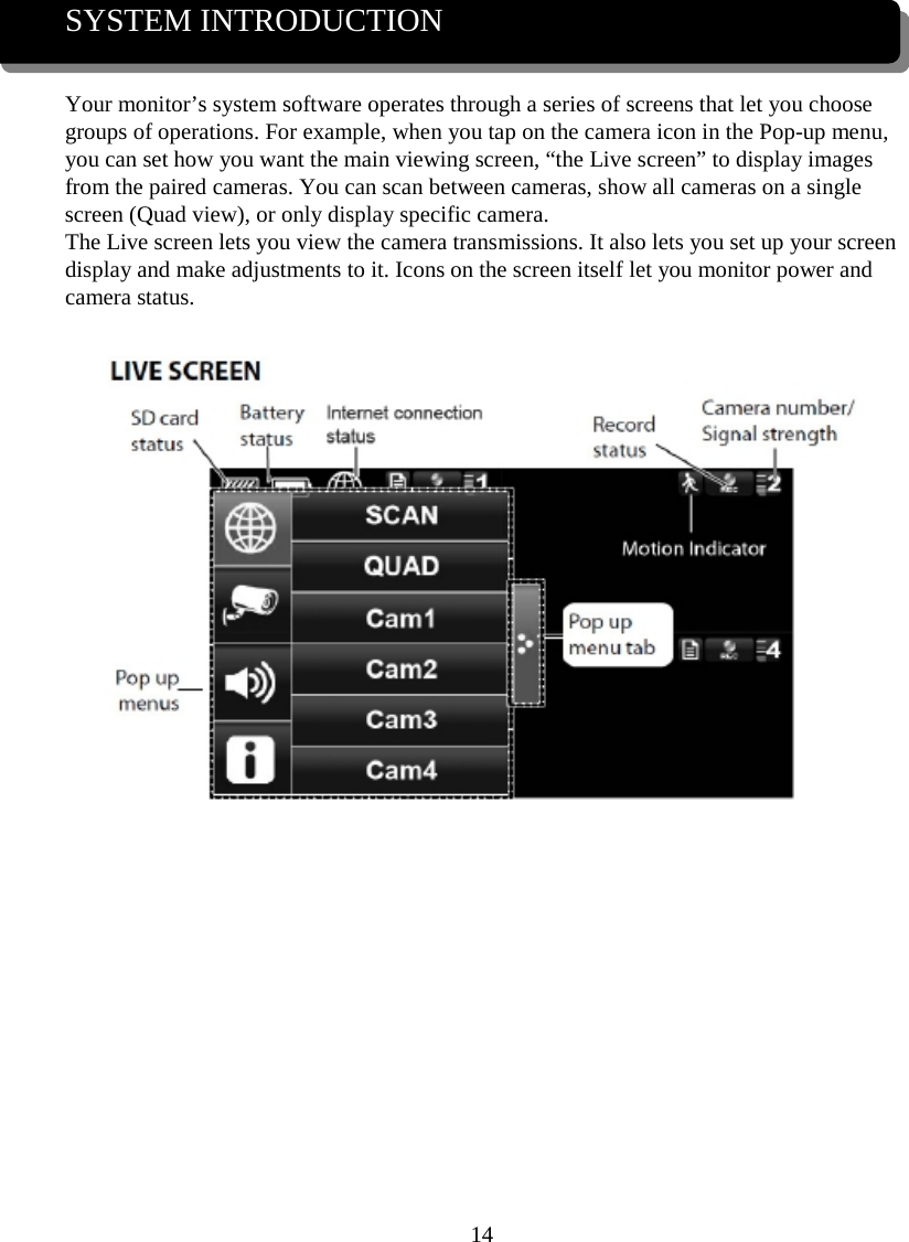 14  SYSTEM INTRODUCTION  Your monitor’s system software operates through a series of screens that let you choose groups of operations. For example, when you tap on the camera icon in the Pop-up menu, you can set how you want the main viewing screen, “the Live screen” to display images from the paired cameras. You can scan between cameras, show all cameras on a single screen (Quad view), or only display specific camera. The Live screen lets you view the camera transmissions. It also lets you set up your screen display and make adjustments to it. Icons on the screen itself let you monitor power and camera status.             