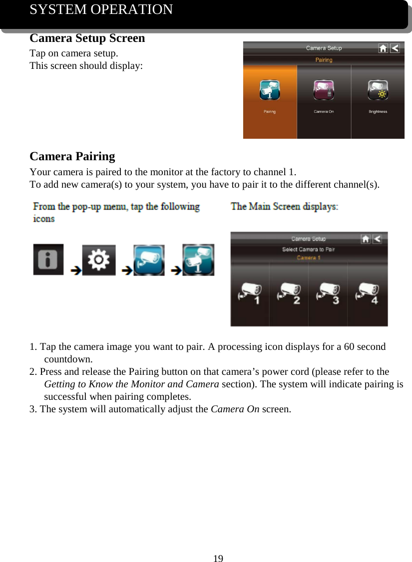 19  SYSTEM OPERATION Camera Setup Screen Tap on camera setup. This screen should display:     Camera Pairing Your camera is paired to the monitor at the factory to channel 1. To add new camera(s) to your system, you have to pair it to the different channel(s).  1. Tap the camera image you want to pair. A processing icon displays for a 60 second countdown. 2. Press and release the Pairing button on that camera’s power cord (please refer to the Getting to Know the Monitor and Camera section). The system will indicate pairing is successful when pairing completes. 3. The system will automatically adjust the Camera On screen.       