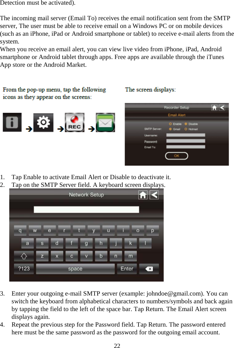 22  Detection must be activated).  The incoming mail server (Email To) receives the email notification sent from the SMTP server, The user must be able to receive email on a Windows PC or on mobile devices (such as an iPhone, iPad or Android smartphone or tablet) to receive e-mail alerts from the system. When you receive an email alert, you can view live video from iPhone, iPad, Android smartphone or Android tablet through apps. Free apps are available through the iTunes App store or the Android Market.   1. Tap Enable to activate Email Alert or Disable to deactivate it. 2. Tap on the SMTP Server field. A keyboard screen displays.   3. Enter your outgoing e-mail SMTP server (example: johndoe@gmail.com). You can switch the keyboard from alphabetical characters to numbers/symbols and back again by tapping the field to the left of the space bar. Tap Return. The Email Alert screen displays again. 4. Repeat the previous step for the Password field. Tap Return. The password entered here must be the same password as the password for the outgoing email account. 