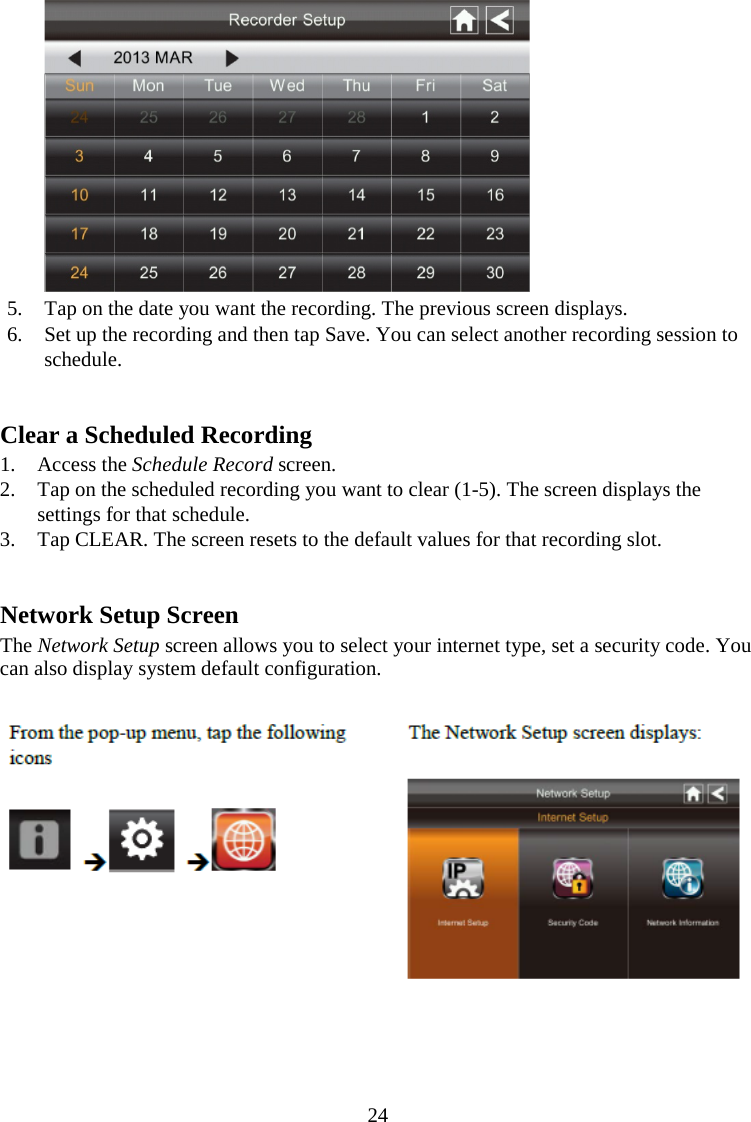 24   5. Tap on the date you want the recording. The previous screen displays. 6. Set up the recording and then tap Save. You can select another recording session to schedule.   Clear a Scheduled Recording 1. Access the Schedule Record screen. 2. Tap on the scheduled recording you want to clear (1-5). The screen displays the settings for that schedule. 3. Tap CLEAR. The screen resets to the default values for that recording slot.   Network Setup Screen The Network Setup screen allows you to select your internet type, set a security code. You can also display system default configuration.     