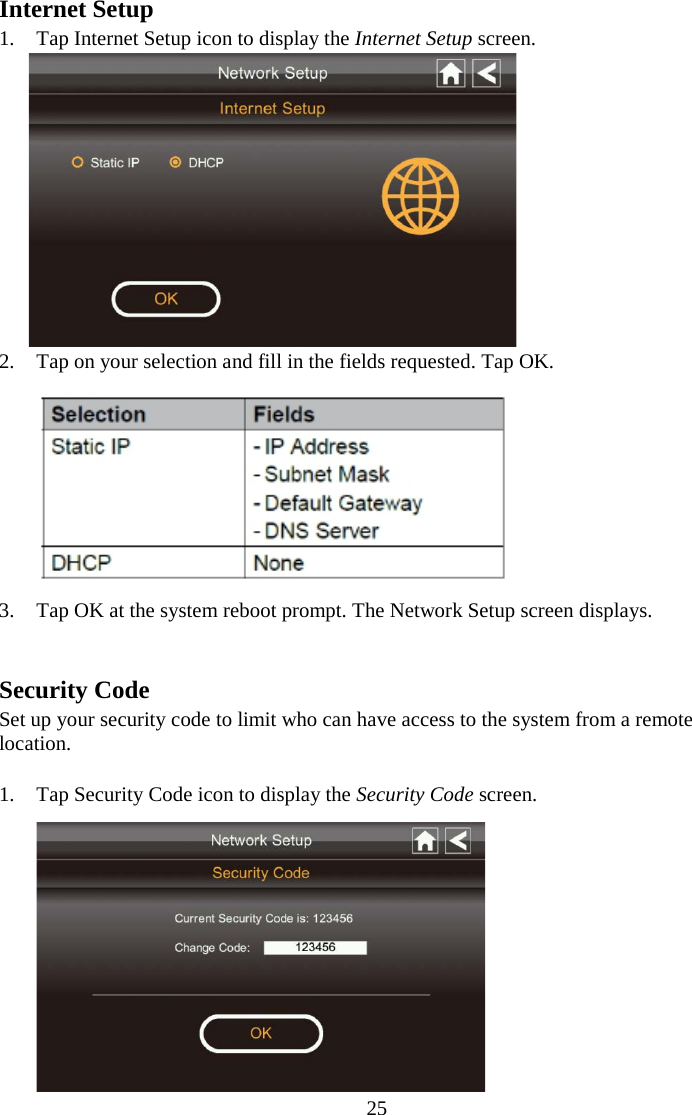 25  Internet Setup 1. Tap Internet Setup icon to display the Internet Setup screen.  2. Tap on your selection and fill in the fields requested. Tap OK.  3. Tap OK at the system reboot prompt. The Network Setup screen displays.   Security Code Set up your security code to limit who can have access to the system from a remote location.  1. Tap Security Code icon to display the Security Code screen.  