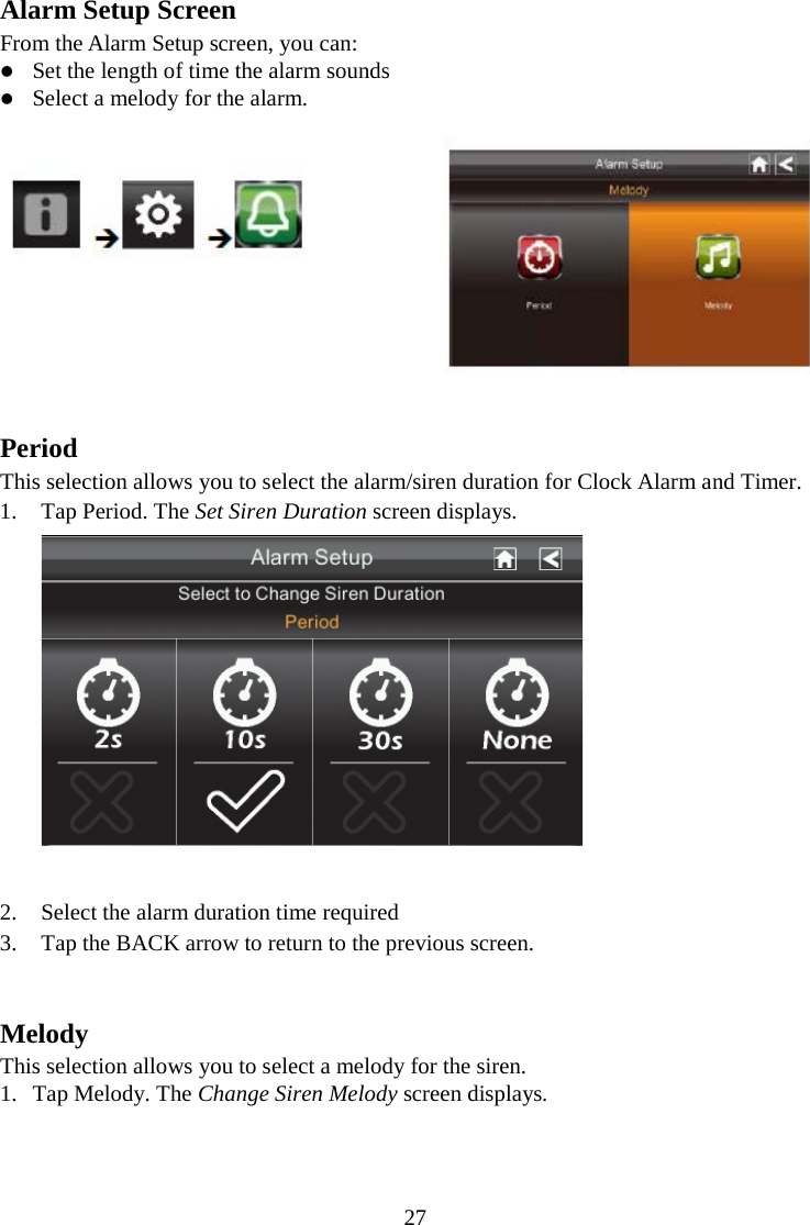 27  Alarm Setup Screen From the Alarm Setup screen, you can:  Set the length of time the alarm sounds  Select a melody for the alarm.   Period This selection allows you to select the alarm/siren duration for Clock Alarm and Timer. 1. Tap Period. The Set Siren Duration screen displays.   2. Select the alarm duration time required 3. Tap the BACK arrow to return to the previous screen.   Melody This selection allows you to select a melody for the siren. 1. Tap Melody. The Change Siren Melody screen displays. 