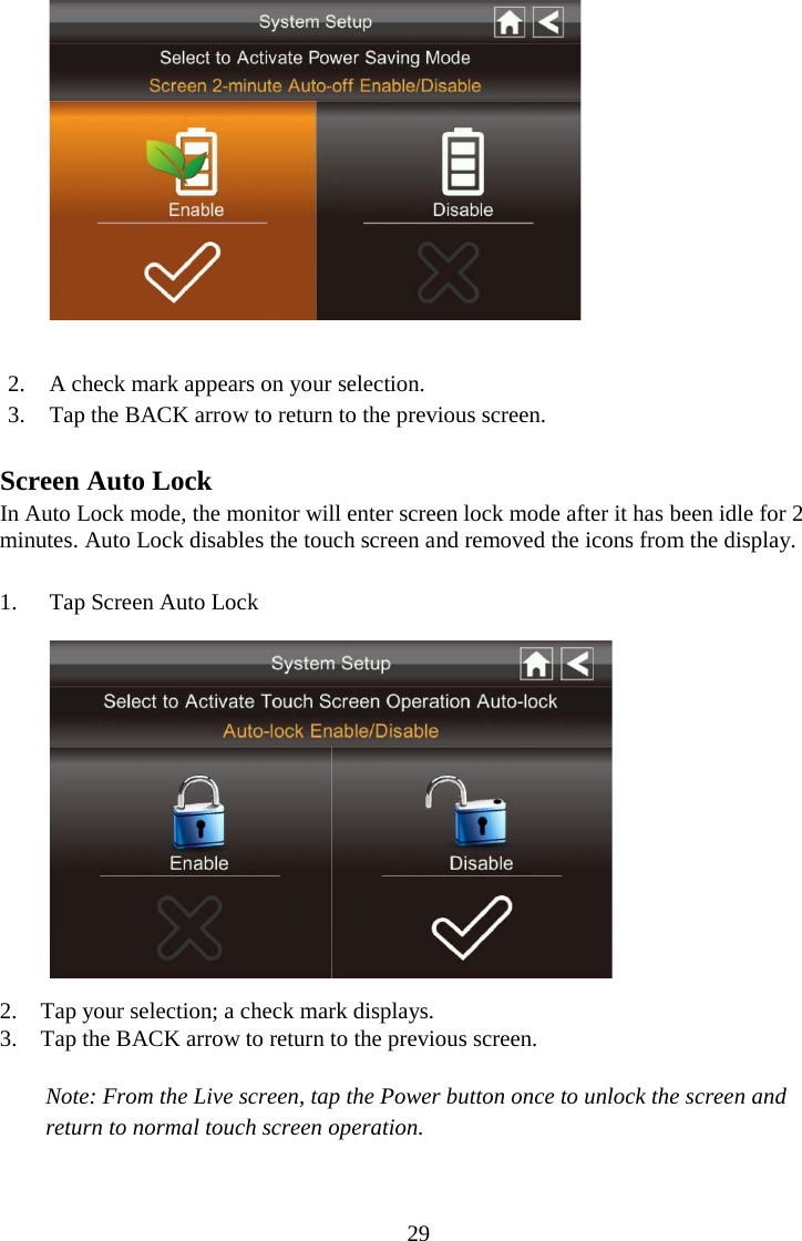 29    2. A check mark appears on your selection. 3. Tap the BACK arrow to return to the previous screen.  Screen Auto Lock In Auto Lock mode, the monitor will enter screen lock mode after it has been idle for 2 minutes. Auto Lock disables the touch screen and removed the icons from the display.  1. Tap Screen Auto Lock  2. Tap your selection; a check mark displays. 3. Tap the BACK arrow to return to the previous screen.  Note: From the Live screen, tap the Power button once to unlock the screen and return to normal touch screen operation.  