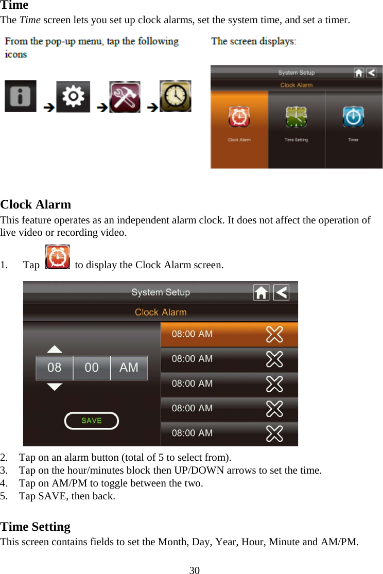 30  Time The Time screen lets you set up clock alarms, set the system time, and set a timer.   Clock Alarm This feature operates as an independent alarm clock. It does not affect the operation of live video or recording video. 1. Tap    to display the Clock Alarm screen.  2. Tap on an alarm button (total of 5 to select from). 3. Tap on the hour/minutes block then UP/DOWN arrows to set the time. 4. Tap on AM/PM to toggle between the two. 5. Tap SAVE, then back.  Time Setting This screen contains fields to set the Month, Day, Year, Hour, Minute and AM/PM. 