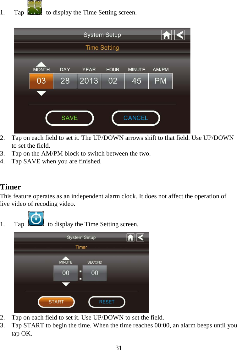 31  1. Tap  to display the Time Setting screen.   2. Tap on each field to set it. The UP/DOWN arrows shift to that field. Use UP/DOWN to set the field. 3. Tap on the AM/PM block to switch between the two. 4. Tap SAVE when you are finished.   Timer This feature operates as an independent alarm clock. It does not affect the operation of live video of recoding video. 1. Tap    to display the Time Setting screen.  2. Tap on each field to set it. Use UP/DOWN to set the field. 3. Tap START to begin the time. When the time reaches 00:00, an alarm beeps until you tap OK. 