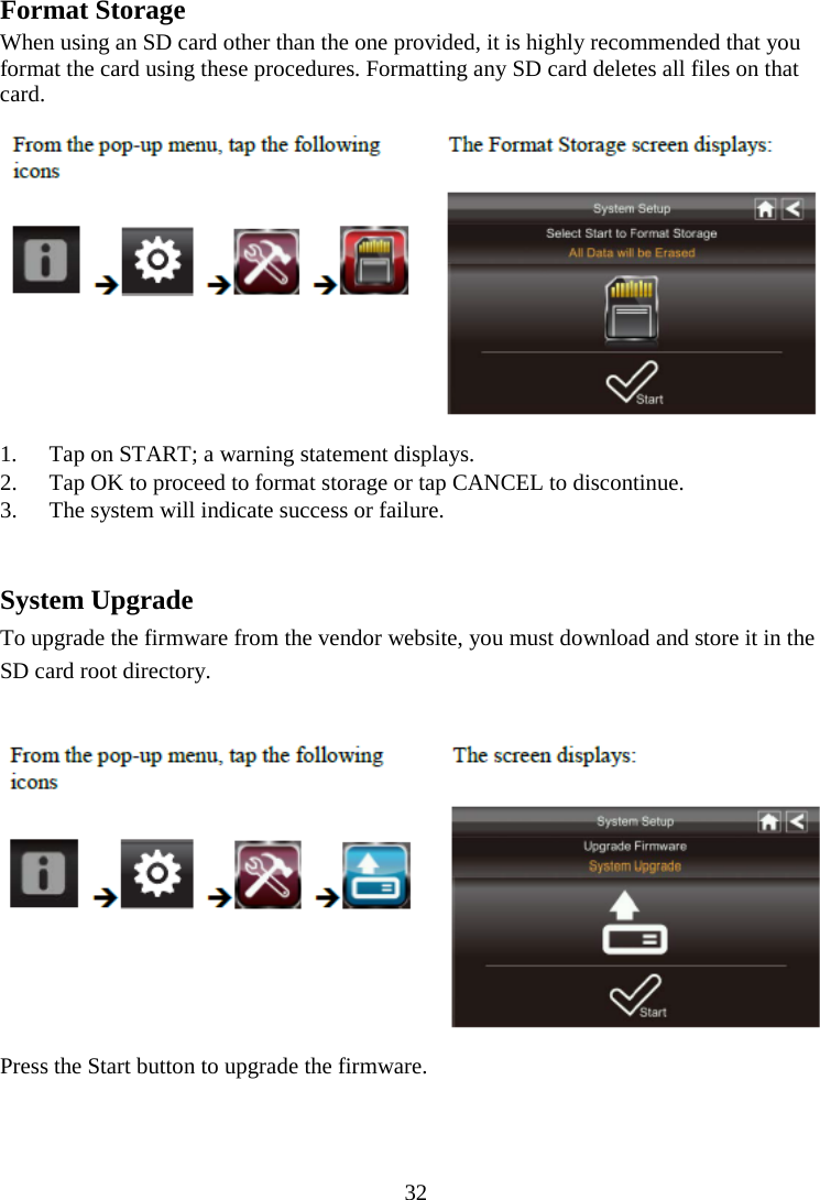 32   Format Storage When using an SD card other than the one provided, it is highly recommended that you format the card using these procedures. Formatting any SD card deletes all files on that card.  1. Tap on START; a warning statement displays. 2. Tap OK to proceed to format storage or tap CANCEL to discontinue. 3. The system will indicate success or failure.   System Upgrade To upgrade the firmware from the vendor website, you must download and store it in the SD card root directory.   Press the Start button to upgrade the firmware.   