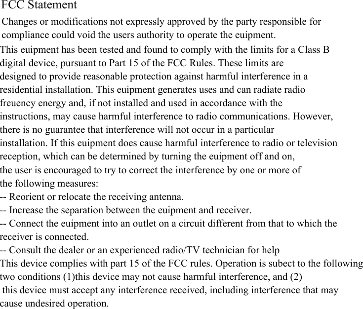 FCC Statement Changes or modifications not expressly approved by the party responsible forcompliance could void the user&apos;s authority to operate the equipment.This equipment has been tested and found to comply with the limits for a Class Bdigital device, pursuant to Part 15 of the FCC Rules. These limits aredesigned to provide reasonable protection against harmful interference in aresidential installation. This equipment generates uses and can radiate radiofrequency energy and, if not installed and used in accordance with theinstructions, may cause harmful interference to radio communications. However, there is no guarantee that interference will not occur in a particularinstallation. If this equipment does cause harmful interference to radio or television reception, which can be determined by turning the equipment off and on,the user is encouraged to try to correct the interference by one or more ofthe following measures:-- Reorient or relocate the receiving antenna.-- Increase the separation between the equipment and receiver.-- Connect the equipment into an outlet on a circuit different from that to which the receiver is connected.-- Consult the dealer or an experienced radio/TV technician for helpThis device complies with part 15 of the FCC rules. Operation is subject to the following two conditions (1)this device may not cause harmful interference, and (2) this device must accept any interference received, including interference that may cause undesired operation.