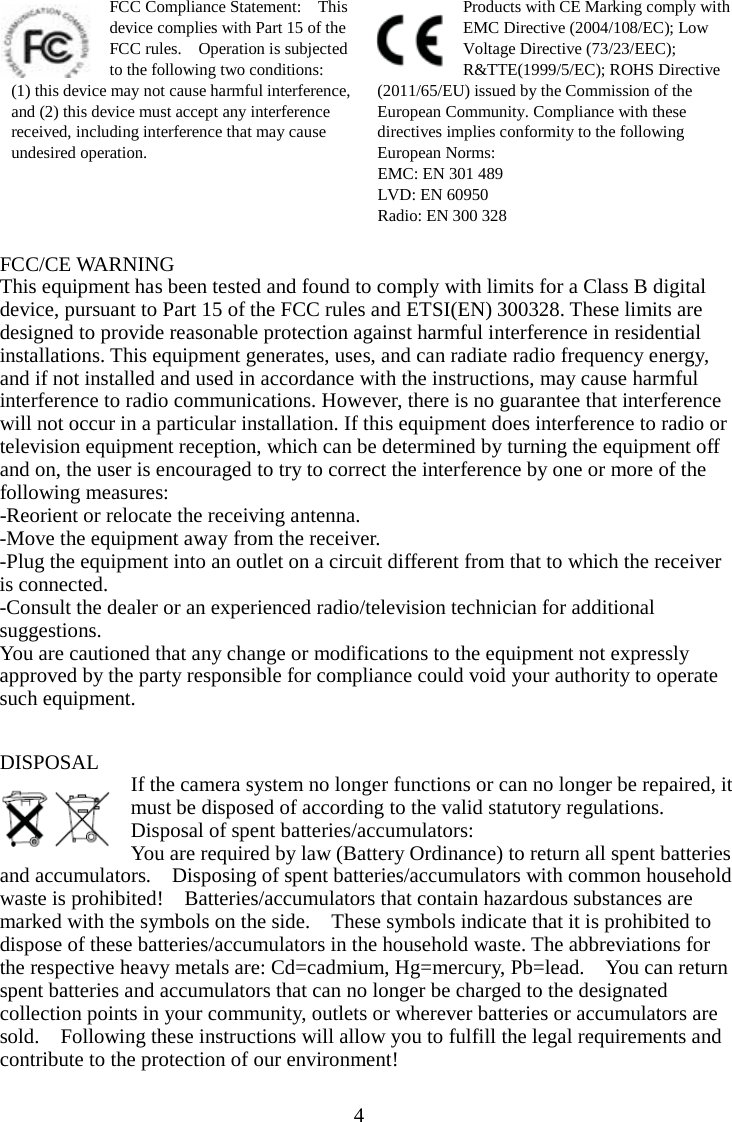 4  FCC Compliance Statement:    This device complies with Part 15 of the FCC rules.    Operation is subjected to the following two conditions:   (1) this device may not cause harmful interference, and (2) this device must accept any interference received, including interference that may cause undesired operation. Products with CE Marking comply with EMC Directive (2004/108/EC); Low Voltage Directive (73/23/EEC); R&amp;TTE(1999/5/EC); ROHS Directive (2011/65/EU) issued by the Commission of the European Community. Compliance with these directives implies conformity to the following European Norms: EMC: EN 301 489 LVD: EN 60950 Radio: EN 300 328  FCC/CE WARNING This equipment has been tested and found to comply with limits for a Class B digital device, pursuant to Part 15 of the FCC rules and ETSI(EN) 300328. These limits are designed to provide reasonable protection against harmful interference in residential installations. This equipment generates, uses, and can radiate radio frequency energy, and if not installed and used in accordance with the instructions, may cause harmful interference to radio communications. However, there is no guarantee that interference will not occur in a particular installation. If this equipment does interference to radio or television equipment reception, which can be determined by turning the equipment off and on, the user is encouraged to try to correct the interference by one or more of the following measures:   -Reorient or relocate the receiving antenna. -Move the equipment away from the receiver. -Plug the equipment into an outlet on a circuit different from that to which the receiver is connected. -Consult the dealer or an experienced radio/television technician for additional suggestions.   You are cautioned that any change or modifications to the equipment not expressly approved by the party responsible for compliance could void your authority to operate such equipment.   DISPOSAL If the camera system no longer functions or can no longer be repaired, it must be disposed of according to the valid statutory regulations. Disposal of spent batteries/accumulators: You are required by law (Battery Ordinance) to return all spent batteries and accumulators.    Disposing of spent batteries/accumulators with common household waste is prohibited!    Batteries/accumulators that contain hazardous substances are marked with the symbols on the side.    These symbols indicate that it is prohibited to dispose of these batteries/accumulators in the household waste. The abbreviations for the respective heavy metals are: Cd=cadmium, Hg=mercury, Pb=lead.    You can return spent batteries and accumulators that can no longer be charged to the designated collection points in your community, outlets or wherever batteries or accumulators are sold.    Following these instructions will allow you to fulfill the legal requirements and contribute to the protection of our environment!  