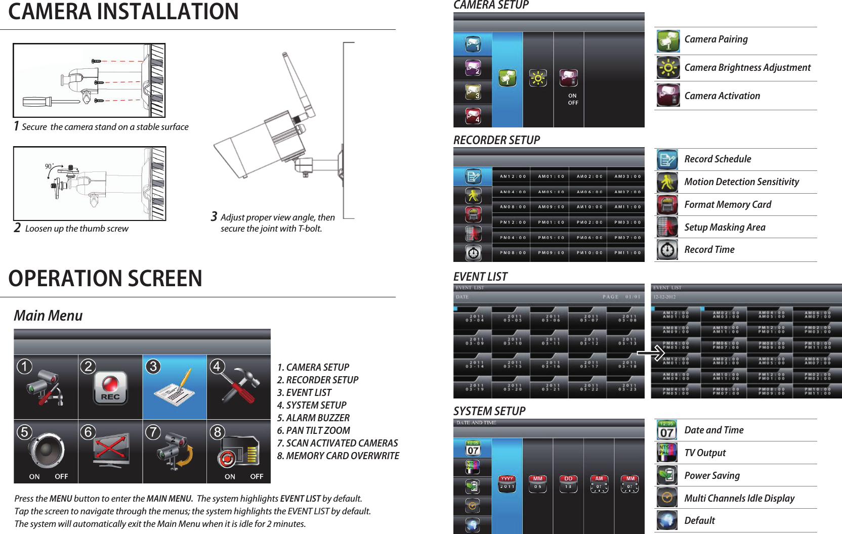 CAMERA INSTALLATION OPERATION SCREENMain MenuLoosen up the thumb screw2Adjust proper view angle, then secure the joint with T-bolt.3RECORDER SETUPCamera PairingCamera Brightness AdjustmentCamera Activation Record Schedule Motion Detection Sensitivity Format Memory CardSetup Masking Area Record Time Date and Time TV Output  Power SavingMulti Channels Idle Display Default 1. CAMERA SETUP 2. RECORDER SETUP 3. EVENT LIST 4. SYSTEM SETUP5. ALARM BUZZER6. PAN TILT ZOOM7. SCAN ACTIVATED CAMERAS8. MEMORY CARD OVERWRITECAMERA SETUPEVENT LIST SYSTEM SETUPPress the MENU button to enter the MAIN MENU.  The system highlights EVENT LIST by default.Tap the screen to navigate through the menus; the system highlights the EVENT LIST by default.The system will automatically exit the Main Menu when it is idle for 2 minutes.Secure  the camera stand on a stable surface 1