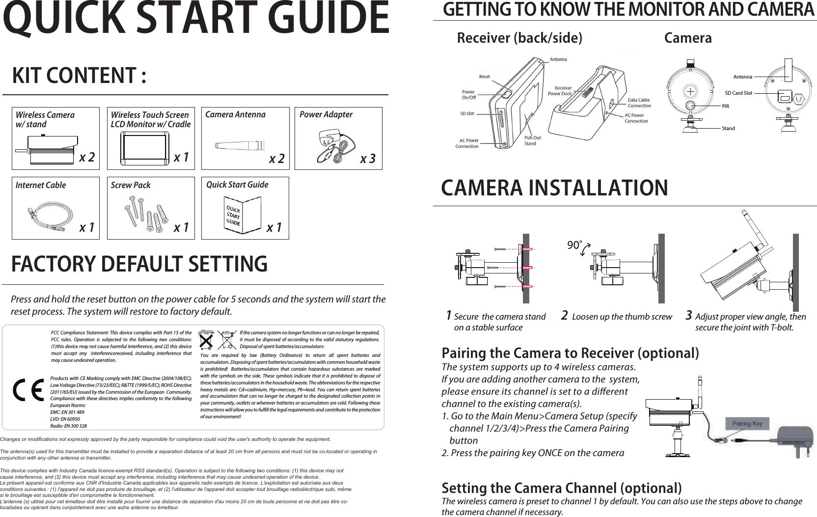 SD Card SlotAntennaPIRStandQUICK START GUIDEKIT CONTENT :GETTING TO KNOW THE MONITOR AND CAMERAPress and hold the reset button on the power cable for 5 seconds and the system will start the reset process. The system will restore to factory default.FACTORY DEFAULT SETTINGFCC Compliance Statement: This device complies with Part 15 of the  FCC rules. Operation is subjected to the following two conditions: (1)this device may not cause harmful interference, and (2) this device must accept any  interferencereceived, including interference that may cause undesired operation.Products with CE Marking comply with EMC Directive (2004/108/EC); Low Voltage Directive (73/23/EEC); R&amp;TTE (1999/5/EC); ROHS Directive (2011/65/EU) issued by the Commission of the European  Community.  Compliance with these directives implies conformity to the following European Norms:EMC: EN 301 489LVD: EN 60950Radio: EN 300 328If the camera system no longer functions or can no longer be repaired, it must be disposed of according to the valid statutory regulations. Disposal of spent batteries/accumulators:Wireless Camera w/ standWireless Touch Screen LCD Monitor w/ Cradlex 2 x 1Camera Antennax 2 x 3Power AdapterYou are required by law (Battery Ordinance) to return all spent batteries and accumulators. Disposing of spent batteries/accumulators with common household waste is prohibited!  Batteries/accumulators that contain hazardous substances are marked with the symbols on the side. These symbols indicate that it is prohibited to dispose of these batteries/accumulators in the household waste. The abbreviations for the respective heavy metals are: Cd=cadmium, Hg=mercury, Pb=lead. You can return spent batteries and accumulators that can no longer be charged to the designated collection points in your community, outlets or wherever batteries or accumulators are sold. Following these instructions will allow you to fulll the legal requirements and contribute to the protection of our environment!Internet Cable Screw Pack x 1 x 1Quick Start Guidex 1Pairing the Camera to Receiver (optional)The system supports up to 4 wireless cameras. If you are adding another camera to the  system,  please ensure its channel is set to a dierent channel to the existing camera(s).1. Go to the Main Menu&gt;Camera Setup (specify    channel 1/2/3/4)&gt;Press the Camera Pairing     button 2. Press the pairing key ONCE on the cameraSetting the Camera Channel (optional)The wireless camera is preset to channel 1 by default. You can also use the steps above to change the camera channel if necessary.CAMERA INSTALLATIONLoosen up the thumb screw Adjust proper view angle, then secure the joint with T-bolt.Secure  the camera stand on a stable surface 1 2 3Receiver (back/side) CameraThis device complies with Industry Canada licence-exempt RSS standard(s). Operation is subject to the following two conditions: (1) this device may not cause interference, and (2) this device must accept any interference, including interference that may cause undesired operation of the device.Le présent appareil est conforme aux CNR d&apos;Industrie Canada applicables aux appareils radio exempts de licence. L&apos;exploitation est autorisée aux deux conditions suivantes : (1) l&apos;appareil ne doit pas produire de brouillage, et (2) l&apos;utilisateur de l&apos;appareil doit accepter tout brouillage radioélectrique subi, même si le brouillage est susceptible d&apos;en compromettre le fonctionnement.L&apos;antenne (s) utilisé pour cet émetteur doit être installé pour fournir une distance de séparation d&apos;au moins 20 cm de toute personne et ne doit pas être co-localisées ou opérant dans conjointement avec une autre antenne ou émetteur.Changes or modifications not expressly approved by the party responsible for compliance could void the user&apos;s authority to operate the equipment.The antenna(s) used for this transmitter must be installed to provide a separation distance of at least 20 cm from all persons and must not be co-located or operating in conjunction with any other antenna or transmitter.