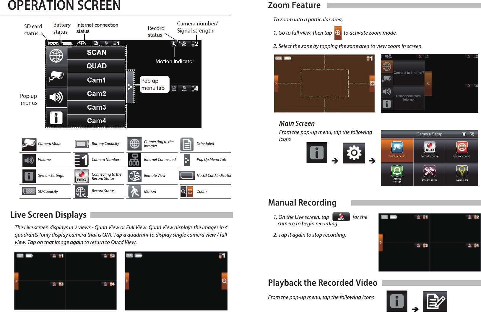 OPERATION SCREENLive Screen Displays   The Live screen displays in 2 views - Quad View or Full View. Quad View displays the images in 4     quadrants (only display camera that is ON). Tap a quadrant to display single camera view / full     view. Tap on that image again to return to Quad View.Manual Recording1. On the Live screen, tap for the camera to begin recording.2. Tap it again to stop recording.Playback the Recorded VideoFrom the pop-up menu, tap the following iconsCamera ModeVolumeSystem SettingsSD CapacityBattery CapacityCamera NumberConnecting to theRecord StatusRecord StatusConnecting to theInternetInternet ConnectedRemote ViewMotionScheduledPop Up Menu TabNo SD Card IndicatorZoomZoom Feature     To zoom into a particular area,1. Go to full view, then tap           to activate zoom mode.2. Select the zone by tapping the zone area to view zoom in screen.From the pop-up menu, tap the following iconsMain Screen