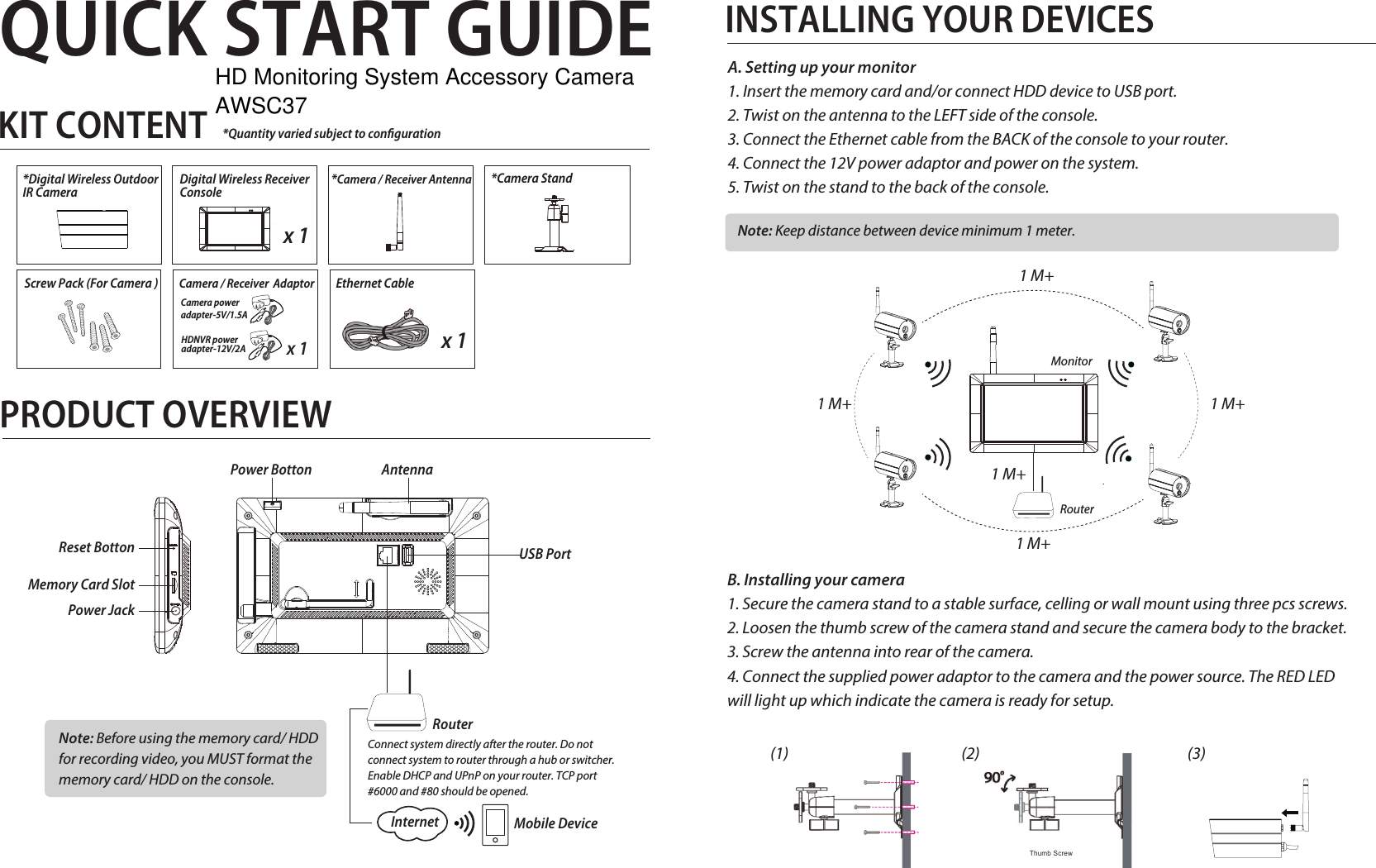 QUICK START GUIDEPRODUCT OVERVIEWINSTALLING YOUR DEVICESA. Setting up your monitor1. Insert the memory card and/or connect HDD device to USB port.2. Twist on the antenna to the LEFT side of the console.3. Connect the Ethernet cable from the BACK of the console to your router.4. Connect the 12V power adaptor and power on the system.5. Twist on the stand to the back of the console.Antenna Power BottonInternetRouterMobile DeviceConnect system directly after the router. Do not connect system to router through a hub or switcher.Enable DHCP and UPnP on your router. TCP port #6000 and #80 should be opened.Reset Botton USB PortMemory Card SlotPower JackNote: Before using the memory card/ HDD for recording video, you MUST format the memory card/ HDD on the console.KIT CONTENT*Camera / Receiver Antenna *Camera Stand*Digital Wireless Outdoor IR CameraEthernet Cablex 1Screw Pack (For Camera ) Camera / Receiver  AdaptorCamera power adapter-5V/1.5A x 1HDNVR power adapter-12V/2ADigital Wireless Receiver Consolex 1 Note: Keep distance between device minimum 1 meter.MonitorRouter1 M+ 1 M+1 M+1 M+1 M+*Quantity varied subject to congurationThumb ScrewB. Installing your camera1. Secure the camera stand to a stable surface, celling or wall mount using three pcs screws.2. Loosen the thumb screw of the camera stand and secure the camera body to the bracket. 3. Screw the antenna into rear of the camera.4. Connect the supplied power adaptor to the camera and the power source. The RED LED will light up which indicate the camera is ready for setup. (1) (2) (3)HD Monitoring System Accessory Camera AWSC37