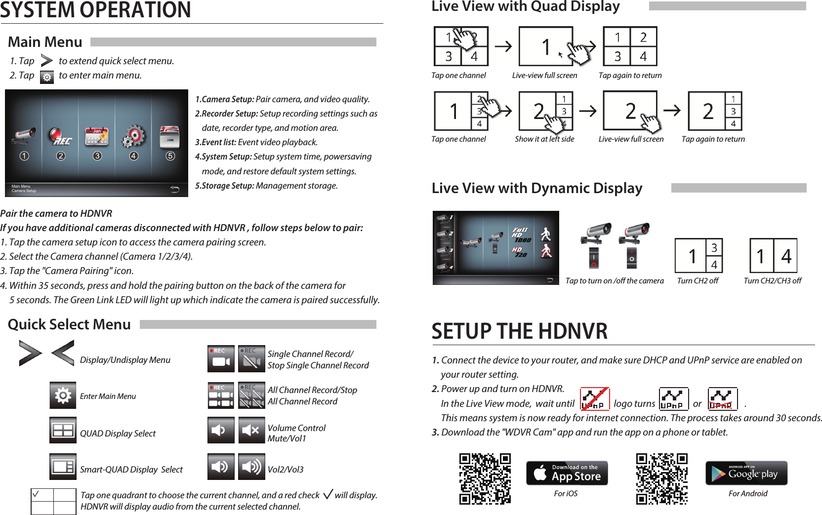 SYSTEM OPERATIONQuick Select MenuDisplay/Undisplay MenuEnter Main MenuQUAD Display SelectSmart-QUAD Display  SelectSingle Channel Record/Stop Single Channel RecordAll Channel Record/StopAll Channel RecordVolume Control Mute/Vol1Vol2/Vol3Main MenuMain Menu Camera SetupLive View with Quad DisplayLive View with Dynamic DisplayTap again to returnTurn CH2 oTap to turn on /o the camera Turn CH2/CH3 oTap one channel Live-view full screenTap again to returnTap one channel Show it at left side Live-view full screenSETUP THE HDNVR1. Tap             to extend quick select menu.2. Tap             to enter main menu. Pair the camera to HDNVRIf you have additional cameras disconnected with HDNVR , follow steps below to pair:1. Tap the camera setup icon to access the camera pairing screen.2. Select the Camera channel (Camera 1/2/3/4).3. Tap the &quot;Camera Pairing&quot; icon.4. Within 35 seconds, press and hold the pairing button on the back of the camera for      5 seconds. The Green Link LED will light up which indicate the camera is paired successfully.Tap one quadrant to choose the current channel, and a red check         will display. HDNVR will display audio from the current selected channel.1.Camera Setup: Pair camera, and video quality.2.Recorder Setup: Setup recording settings such as         date, recorder type, and motion area.3.Event list: Event video playback.4.System Setup: Setup system time, powersaving     mode, and restore default system settings.5.Storage Setup: Management storage.1. Connect the device to your router, and make sure DHCP and UPnP service are enabled on      your router setting.2. Power up and turn on HDNVR.     In the Live View mode,  wait until                     logo turns                    or                       .      This means system is now ready for internet connection. The process takes around 30 seconds.3. Download the &quot;WDVR Cam&quot; app and run the app on a phone or tablet.Andrio  For iOS  For Android 
