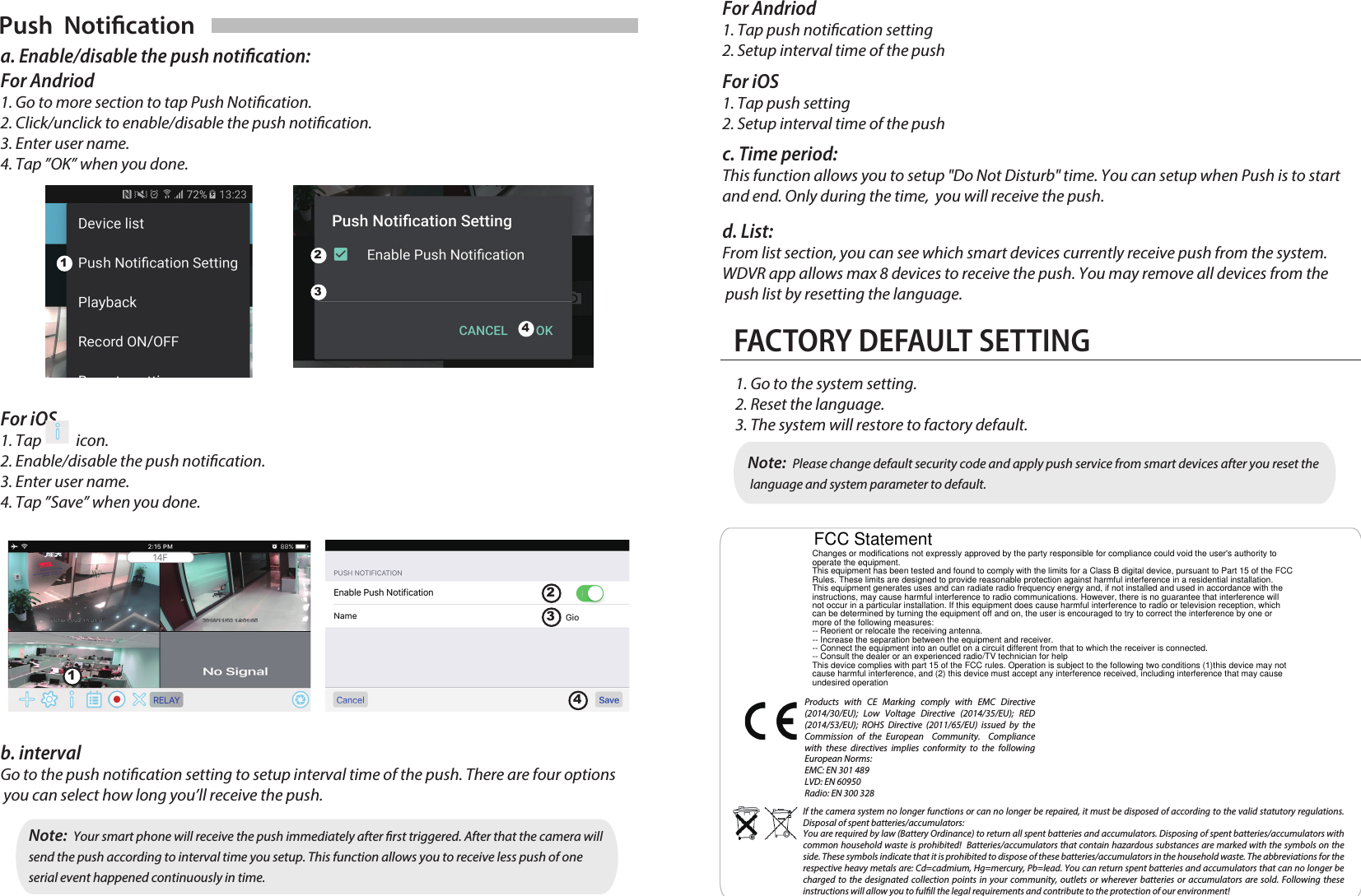 Products with CE Marking comply with EMC Directive (2014/30/EU); Low Voltage Directive (2014/35/EU); RED (2014/53/EU); ROHS Directive (2011/65/EU) issued by the Commission of the European  Community.  Compliance with these directives implies conformity to the following European Norms:EMC: EN 301 489LVD: EN 60950Radio: EN 300 328If the camera system no longer functions or can no longer be repaired, it must be disposed of according to the valid statutory regulations. Disposal of spent batteries/accumulators:You are required by law (Battery Ordinance) to return all spent batteries and accumulators. Disposing of spent batteries/accumulators with common household waste is prohibited!  Batteries/accumulators that contain hazardous substances are marked with the symbols on the side. These symbols indicate that it is prohibited to dispose of these batteries/accumulators in the household waste. The abbreviations for the respective heavy metals are: Cd=cadmium, Hg=mercury, Pb=lead. You can return spent batteries and accumulators that can no longer be charged to the designated collection points in your community, outlets or wherever batteries or accumulators are sold. Following these instructions will allow you to fulll the legal requirements and contribute to the protection of our environment!Push  Noticationa. Enable/disable the push notication:For Andriod1. Go to more section to tap Push Notication. 2. Click/unclick to enable/disable the push notication.3. Enter user name.4. Tap ”OK” when you done.For iOS1. Tap           icon.2. Enable/disable the push notication.3. Enter user name.4. Tap ”Save” when you done.12341234For Andriod1. Tap push notication setting2. Setup interval time of the pushFor iOS1. Tap push setting2. Setup interval time of the pushc. Time period:This function allows you to setup &quot;Do Not Disturb&quot; time. You can setup when Push is to start and end. Only during the time,  you will receive the push.d. List:From list section, you can see which smart devices currently receive push from the system. WDVR app allows max 8 devices to receive the push. You may remove all devices from the push list by resetting the language. FACTORY DEFAULT SETTING1. Go to the system setting.2. Reset the language. 3. The system will restore to factory default. Note:  Please change default security code and apply push service from smart devices after you reset the  language and system parameter to default.b. interval Go to the push notication setting to setup interval time of the push. There are four options you can select how long you’ll receive the push. Note:  Your smart phone will receive the push immediately after rst triggered. After that the camera will send the push according to interval time you setup. This function allows you to receive less push of one serial event happened continuously in time.Changes or modifications not expressly approved by the party responsible for compliance could void the user&apos;s authority tooperate the equipment.This equipment has been tested and found to comply with the limits for a Class B digital device, pursuant to Part 15 of the FCCRules. These limits are designed to provide reasonable protection against harmful interference in a residential installation.This equipment generates uses and can radiate radio frequency energy and, if not installed and used in accordance with theinstructions, may cause harmful interference to radio communications. However, there is no guarantee that interference willnot occur in a particular installation. If this equipment does cause harmful interference to radio or television reception, whichcan be determined by turning the equipment off and on, the user is encouraged to try to correct the interference by one ormore of the following measures:-- Reorient or relocate the receiving antenna.-- Increase the separation between the equipment and receiver.-- Connect the equipment into an outlet on a circuit different from that to which the receiver is connected.-- Consult the dealer or an experienced radio/TV technician for helpThis device complies with part 15 of the FCC rules. Operation is subject to the following two conditions (1)this device may notcause harmful interference, and (2) this device must accept any interference received, including interference that may causeundesired operationFCC Statement