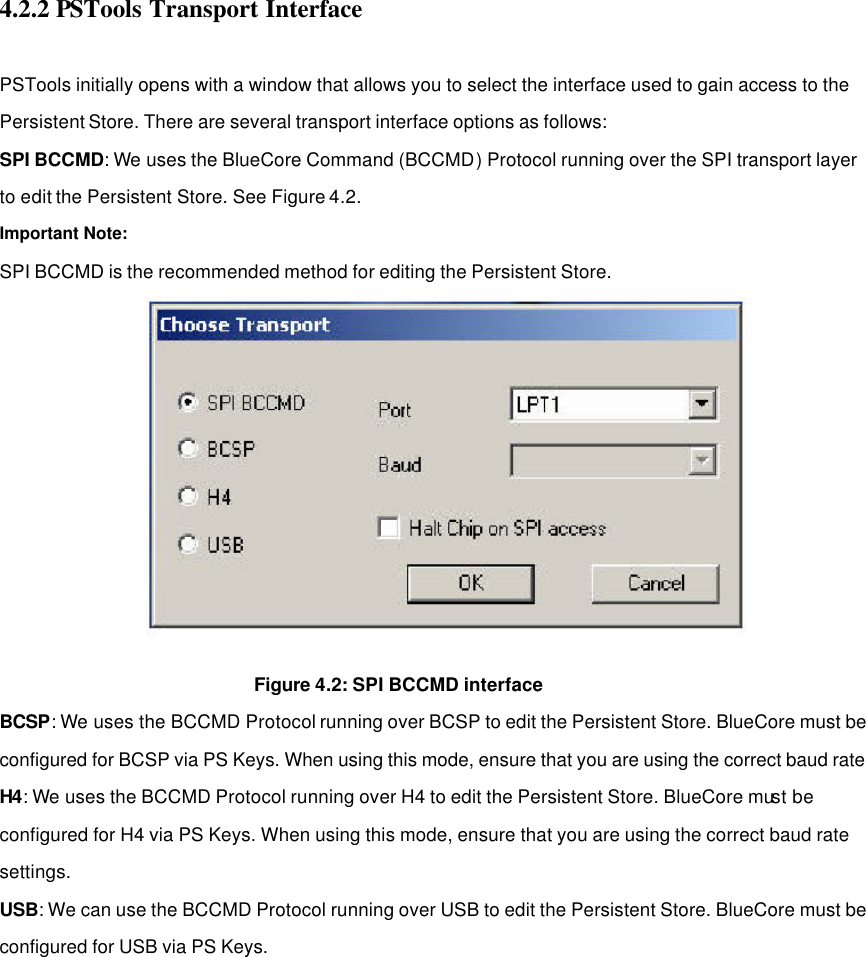4.2.2 PSTools Transport Interface    PSTools initially opens with a window that allows you to select the interface used to gain access to the Persistent Store. There are several transport interface options as follows: SPI BCCMD: We uses the BlueCore Command (BCCMD) Protocol running over the SPI transport layer to edit the Persistent Store. See Figure 4.2. Important Note: SPI BCCMD is the recommended method for editing the Persistent Store.           Figure 4.2: SPI BCCMD interface BCSP: We uses the BCCMD Protocol running over BCSP to edit the Persistent Store. BlueCore must be configured for BCSP via PS Keys. When using this mode, ensure that you are using the correct baud rate H4: We uses the BCCMD Protocol running over H4 to edit the Persistent Store. BlueCore must be configured for H4 via PS Keys. When using this mode, ensure that you are using the correct baud rate settings. USB: We can use the BCCMD Protocol running over USB to edit the Persistent Store. BlueCore must be configured for USB via PS Keys.                