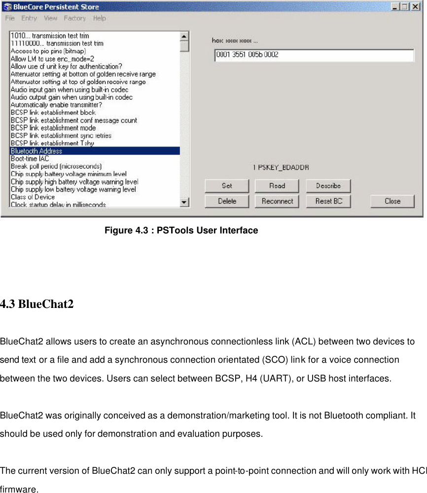                   Figure 4.3 : PSTools User Interface      4.3 BlueChat2  BlueChat2 allows users to create an asynchronous connectionless link (ACL) between two devices to send text or a file and add a synchronous connection orientated (SCO) link for a voice connection between the two devices. Users can select between BCSP, H4 (UART), or USB host interfaces.  BlueChat2 was originally conceived as a demonstration/marketing tool. It is not Bluetooth compliant. It should be used only for demonstration and evaluation purposes.    The current version of BlueChat2 can only support a point-to-point connection and will only work with HCI firmware.            