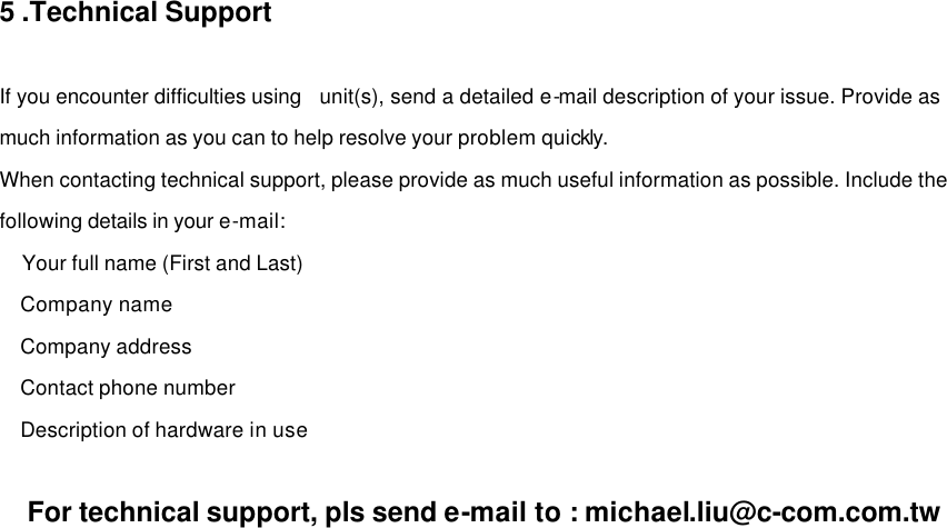 5 .Technical Support    If you encounter difficulties using  unit(s), send a detailed e-mail description of your issue. Provide as much information as you can to help resolve your problem quickly. When contacting technical support, please provide as much useful information as possible. Include the following details in your e-mail:   Your full name (First and Last)   Company name   Company address   Contact phone number   Description of hardware in use    For technical support, pls send e-mail to : michael.liu@c-com.com.tw 