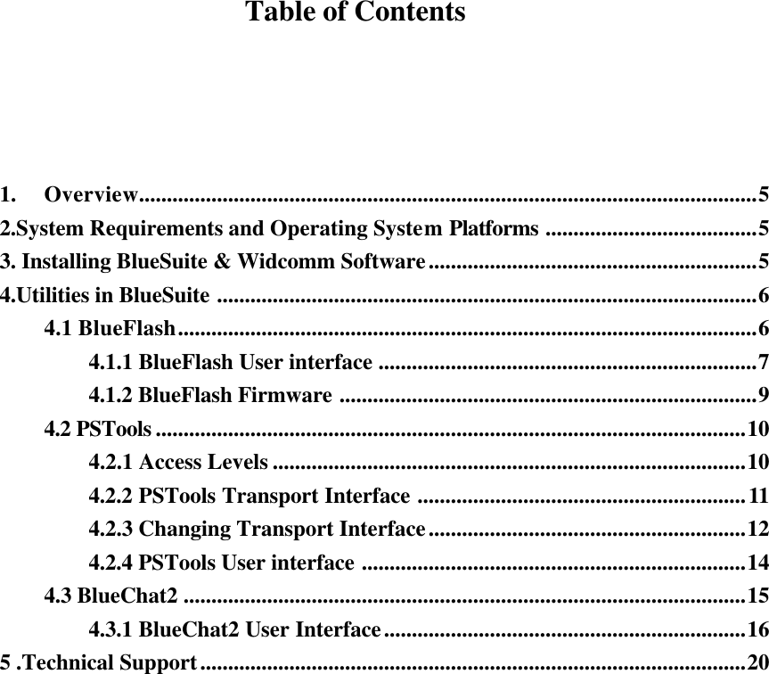   Table of Contents     1.  Overview...............................................................................................................5 2.System Requirements and Operating System Platforms ......................................5 3. Installing BlueSuite &amp; Widcomm Software...........................................................5 4.Utilities in BlueSuite .................................................................................................6 4.1 BlueFlash........................................................................................................6 4.1.1 BlueFlash User interface ....................................................................7 4.1.2 BlueFlash Firmware ...........................................................................9 4.2 PSTools ..........................................................................................................10 4.2.1 Access Levels .....................................................................................10 4.2.2 PSTools Transport Interface ...........................................................11 4.2.3 Changing Transport Interface.........................................................12 4.2.4 PSTools User interface .....................................................................14 4.3 BlueChat2 .....................................................................................................15 4.3.1 BlueChat2 User Interface.................................................................16 5 .Technical Support..................................................................................................20                  