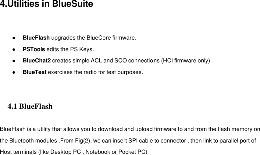 4.Utilities in BlueSuite   l BlueFlash upgrades the BlueCore firmware. l PSTools edits the PS Keys. l BlueChat2 creates simple ACL and SCO connections (HCI firmware only). l BlueTest exercises the radio for test purposes.     4.1 BlueFlash        BlueFlash is a utility that allows you to download and upload firmware to and from the flash memory on the Bluetooth modules .From Fig(2), we can insert SPI cable to connector , then link to parallel port of Host terminals (like Desktop PC , Notebook or Pocket PC)                         