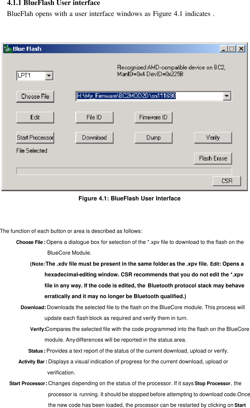  4.1.1 BlueFlash User interface      BlueFlah opens with a user interface windows as Figure 4.1 indicates .    Figure 4.1: BlueFlash User Interface   The function of each button or area is described as follows: Choose File : Opens a dialogue box for selection of the *.xpv file to download to the flash on the BlueCore Module. (Note: The .xdv file must be present in the same folder as the .xpv file. Edit: Opens a hexadecimal-editing window. CSR recommends that you do not edit the *.xpv file in any way. If the code is edited, the Bluetooth protocol stack may behave erratically and it may no longer be Bluetooth qualified.) Download: Downloads the selected file to the flash on the BlueCore module. This process will update each flash block as required and verify them in turn. Verify:Compares the selected file with the code programmed into the flash on the BlueCore module. Any differences will be reported in the status area. Status : Provides a text report of the status of the current download, upload or verify. Activity Bar : Displays a visual indication of progress for the current download, upload or verification. Start Processor: Changes depending on the status of the processor. If it says Stop Processor, the processor is  running. It should be stopped before attempting to download code.Once the new code has been loaded, the processor can be restarted by clicking on Start 