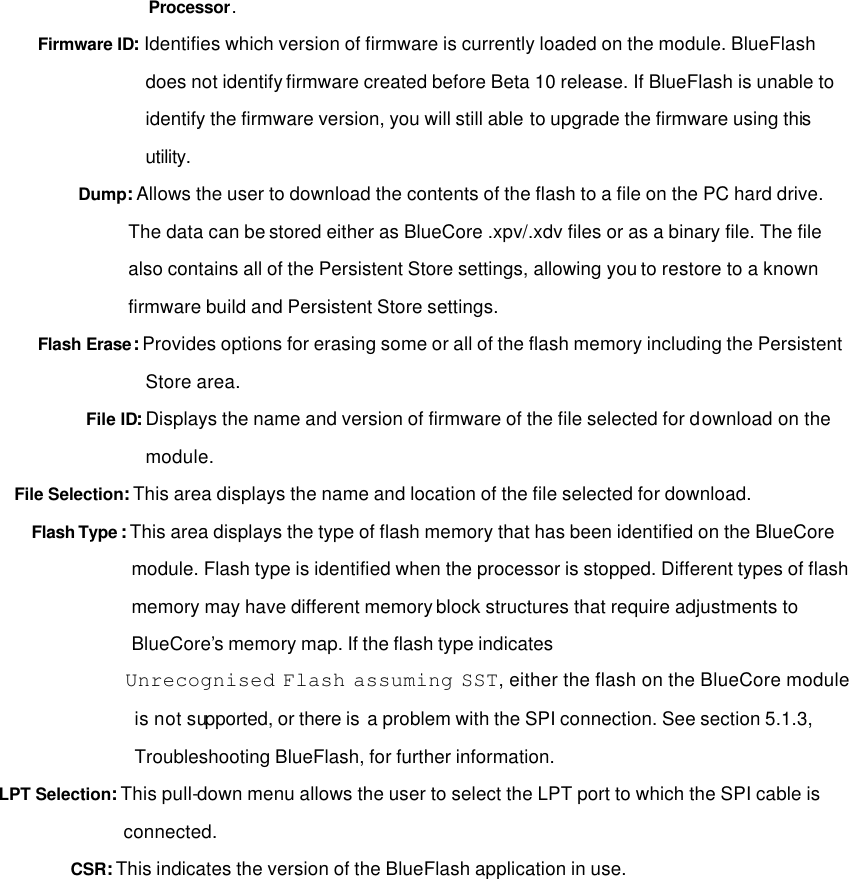 Processor. Firmware ID:  Identifies which version of firmware is currently loaded on the module. BlueFlash does not identify firmware created before Beta 10 release. If BlueFlash is unable to identify the firmware version, you will still able to upgrade the firmware using this utility. Dump: Allows the user to download the contents of the flash to a file on the PC hard drive. The data can be stored either as BlueCore .xpv/.xdv files or as a binary file. The file also contains all of the Persistent Store settings, allowing you to restore to a known firmware build and Persistent Store settings. Flash Erase: Provides options for erasing some or all of the flash memory including the Persistent Store area. File ID: Displays the name and version of firmware of the file selected for download on the module. File Selection: This area displays the name and location of the file selected for download. Flash Type : This area displays the type of flash memory that has been identified on the BlueCore module. Flash type is identified when the processor is stopped. Different types of flash memory may have different memory block structures that require adjustments to BlueCore’s memory map. If the flash type indicates  Unrecognised Flash assuming SST, either the flash on the BlueCore module is not supported, or there is  a problem with the SPI connection. See section 5.1.3, Troubleshooting BlueFlash, for further information. LPT Selection: This pull-down menu allows the user to select the LPT port to which the SPI cable is connected. CSR: This indicates the version of the BlueFlash application in use.                 