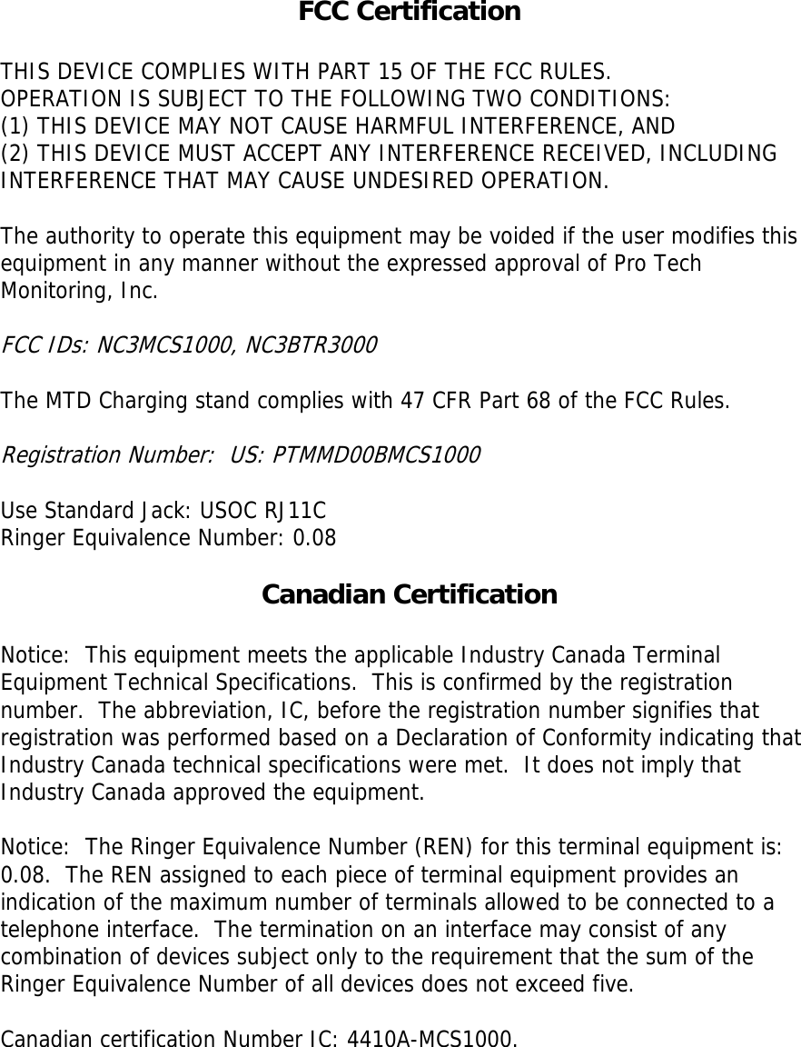 FCC Certification  THIS DEVICE COMPLIES WITH PART 15 OF THE FCC RULES. OPERATION IS SUBJECT TO THE FOLLOWING TWO CONDITIONS: (1) THIS DEVICE MAY NOT CAUSE HARMFUL INTERFERENCE, AND  (2) THIS DEVICE MUST ACCEPT ANY INTERFERENCE RECEIVED, INCLUDING INTERFERENCE THAT MAY CAUSE UNDESIRED OPERATION.   The authority to operate this equipment may be voided if the user modifies this equipment in any manner without the expressed approval of Pro Tech Monitoring, Inc.  FCC IDs: NC3MCS1000, NC3BTR3000  The MTD Charging stand complies with 47 CFR Part 68 of the FCC Rules.    Registration Number:  US: PTMMD00BMCS1000  Use Standard Jack: USOC RJ11C Ringer Equivalence Number: 0.08  Canadian Certification  Notice:  This equipment meets the applicable Industry Canada Terminal Equipment Technical Specifications.  This is confirmed by the registration number.  The abbreviation, IC, before the registration number signifies that registration was performed based on a Declaration of Conformity indicating that Industry Canada technical specifications were met.  It does not imply that Industry Canada approved the equipment.     Notice:  The Ringer Equivalence Number (REN) for this terminal equipment is: 0.08.  The REN assigned to each piece of terminal equipment provides an indication of the maximum number of terminals allowed to be connected to a telephone interface.  The termination on an interface may consist of any combination of devices subject only to the requirement that the sum of the Ringer Equivalence Number of all devices does not exceed five.   Canadian certification Number IC: 4410A-MCS1000.  