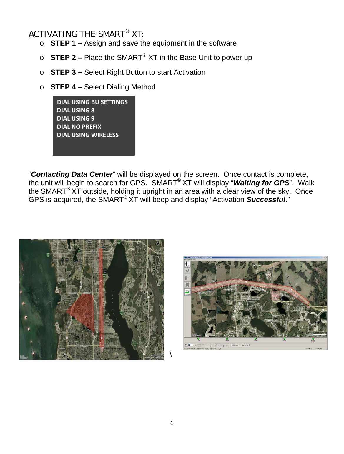 6ACTIVATING THE SMART® XT: o STEP 1 – Assign and save the equipment in the software  o STEP 2 – Place the SMART® XT in the Base Unit to power up o STEP 3 – Select Right Button to start Activation o STEP 4 – Select Dialing Method      “Contacting Data Center” will be displayed on the screen.  Once contact is complete, the unit will begin to search for GPS.  SMART® XT will display “Waiting for GPS”.  Walk the SMART® XT outside, holding it upright in an area with a clear view of the sky.  Once GPS is acquired, the SMART® XT will beep and display “Activation Successful.”    \    DIALUSINGBUSETTINGSDIALUSING8DIALUSING9DIALNOPREFIXDIALUSINGWIRELESS