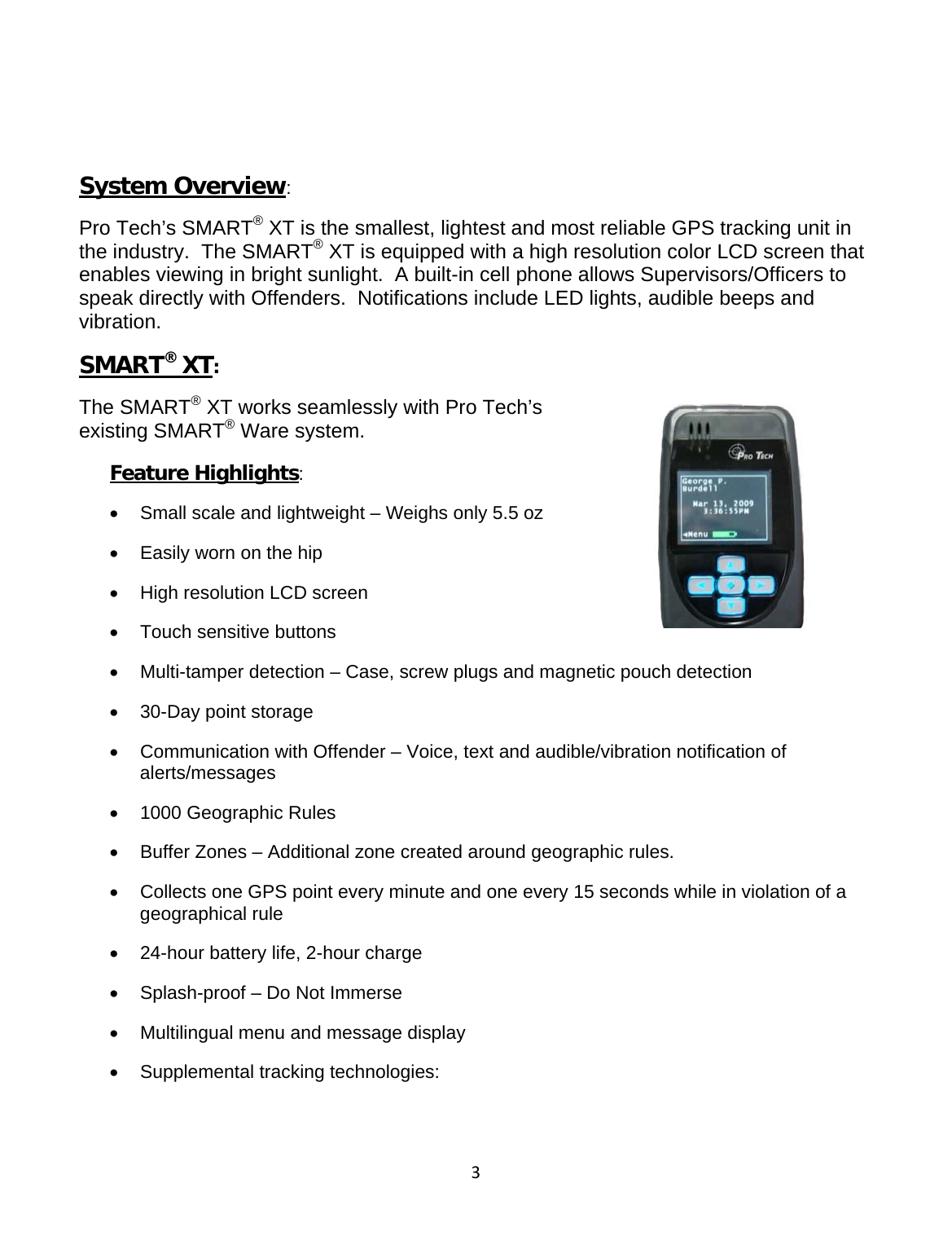 3  System Overview: Pro Tech’s SMART® XT is the smallest, lightest and most reliable GPS tracking unit in the industry.  The SMART® XT is equipped with a high resolution color LCD screen that enables viewing in bright sunlight.  A built-in cell phone allows Supervisors/Officers to speak directly with Offenders.  Notifications include LED lights, audible beeps and vibration.   SMART® XT: The SMART® XT works seamlessly with Pro Tech’s existing SMART® Ware system.       Feature Highlights: •  Small scale and lightweight – Weighs only 5.5 oz •  Easily worn on the hip •  High resolution LCD screen •  Touch sensitive buttons •  Multi-tamper detection – Case, screw plugs and magnetic pouch detection •  30-Day point storage •  Communication with Offender – Voice, text and audible/vibration notification of alerts/messages •  1000 Geographic Rules •  Buffer Zones – Additional zone created around geographic rules.   •  Collects one GPS point every minute and one every 15 seconds while in violation of a geographical rule •  24-hour battery life, 2-hour charge •  Splash-proof – Do Not Immerse •  Multilingual menu and message display  •  Supplemental tracking technologies:   