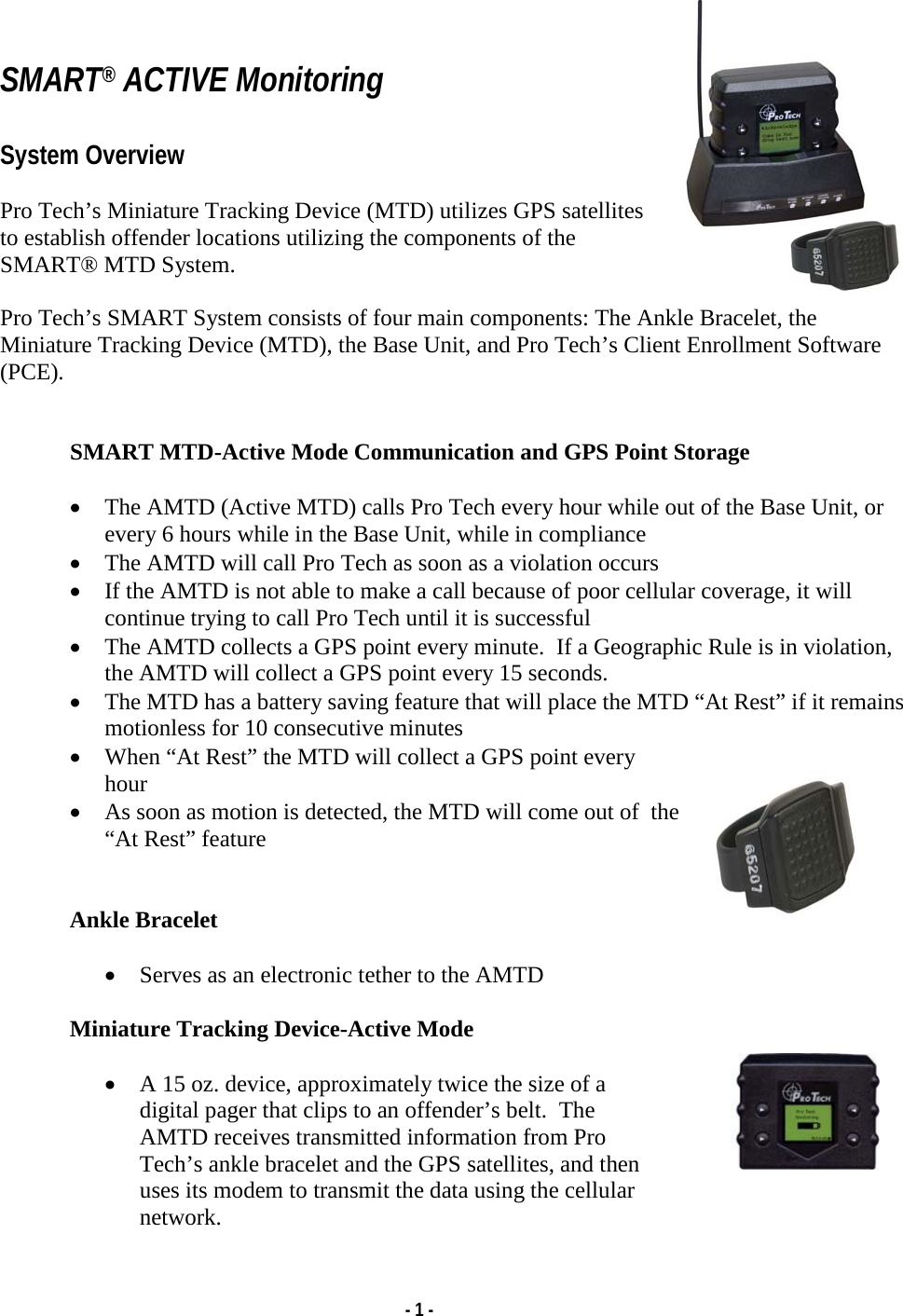   - 1 -   SMART® ACTIVE Monitoring  System Overview  Pro Tech’s Miniature Tracking Device (MTD) utilizes GPS satellites to establish offender locations utilizing the components of the SMART® MTD System.  Pro Tech’s SMART System consists of four main components: The Ankle Bracelet, the Miniature Tracking Device (MTD), the Base Unit, and Pro Tech’s Client Enrollment Software (PCE).   SMART MTD-Active Mode Communication and GPS Point Storage  • The AMTD (Active MTD) calls Pro Tech every hour while out of the Base Unit, or every 6 hours while in the Base Unit, while in compliance • The AMTD will call Pro Tech as soon as a violation occurs • If the AMTD is not able to make a call because of poor cellular coverage, it will continue trying to call Pro Tech until it is successful • The AMTD collects a GPS point every minute.  If a Geographic Rule is in violation, the AMTD will collect a GPS point every 15 seconds. • The MTD has a battery saving feature that will place the MTD “At Rest” if it remains motionless for 10 consecutive minutes • When “At Rest” the MTD will collect a GPS point every hour • As soon as motion is detected, the MTD will come out of  the “At Rest” feature   Ankle Bracelet  • Serves as an electronic tether to the AMTD  Miniature Tracking Device-Active Mode  • A 15 oz. device, approximately twice the size of a digital pager that clips to an offender’s belt.  The AMTD receives transmitted information from Pro Tech’s ankle bracelet and the GPS satellites, and then uses its modem to transmit the data using the cellular network. 