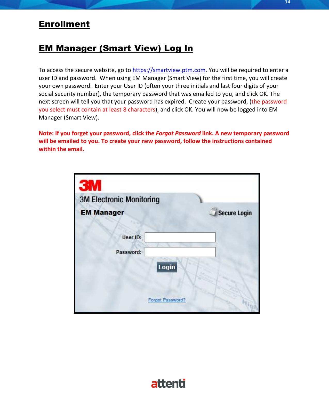       14          Enrollment  EM Manager (Smart  View) Log In  To access the secure website, go to https://smartview.ptm.com. You will be required to enter a user ID and password.  When using EM Manager (Smart View) for the first time, you will create your own password.  Enter your User ID (often your three initials and last four digits of your social security number), the temporary password that was emailed to you, and click OK. The next screen will tell you that your password has expired.  Create your password, (the password you select must contain at least 8 characters), and click OK. You will now be logged into EM Manager (Smart View).  Note: If you forget your password, click the Forgot Password link. A new temporary password will be emailed to you. To create your new password, follow the instructions contained within the email.           