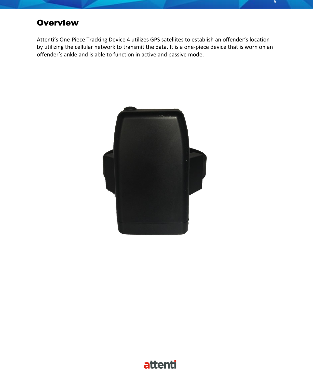       6          Overview  Attenti’s One-Piece Tracking Device 4 utilizes GPS satellites to establish an offender’s location by utilizing the cellular network to transmit the data. It is a one-piece device that is worn on an offender’s ankle and is able to function in active and passive mode.                                                          