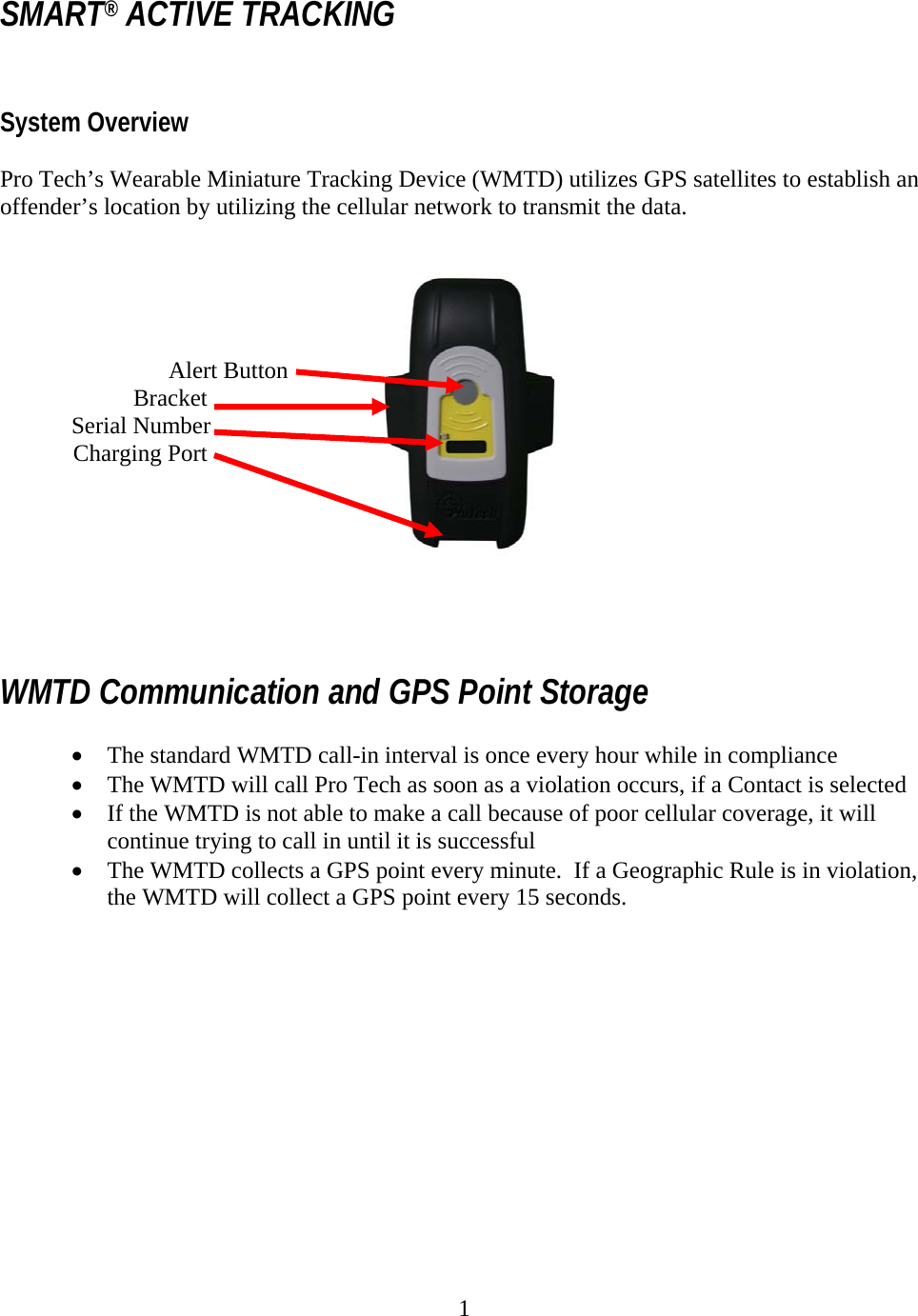 1  SMART® ACTIVE TRACKING   System Overview   Pro Tech’s Wearable Miniature Tracking Device (WMTD) utilizes GPS satellites to establish an offender’s location by utilizing the cellular network to transmit the data.                   Alert Button  Bracket             Serial Number          Charging Port      WMTD Communication and GPS Point Storage  • The standard WMTD call-in interval is once every hour while in compliance • The WMTD will call Pro Tech as soon as a violation occurs, if a Contact is selected • If the WMTD is not able to make a call because of poor cellular coverage, it will continue trying to call in until it is successful • The WMTD collects a GPS point every minute.  If a Geographic Rule is in violation, the WMTD will collect a GPS point every 15 seconds.            