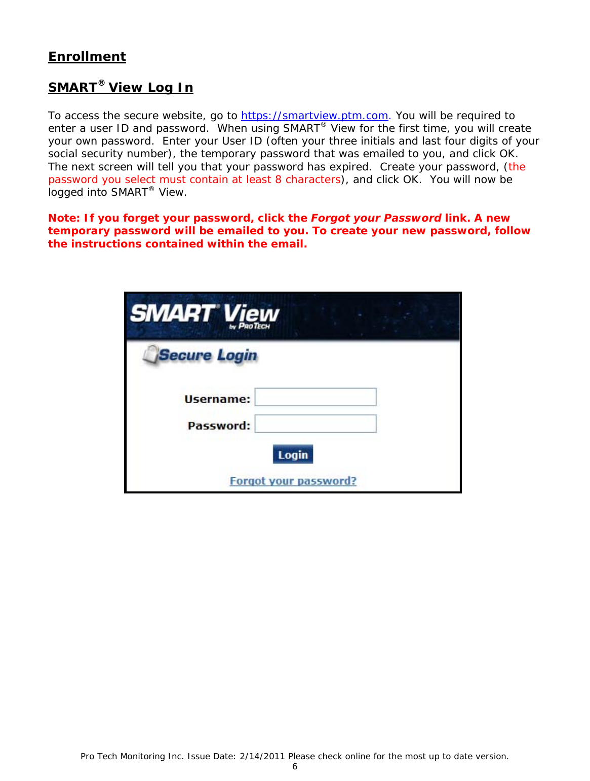 Pro Tech Monitoring Inc. Issue Date: 2/14/2011 Please check online for the most up to date version. 6  Enrollment  SMART® View Log In  To access the secure website, go to https://smartview.ptm.com. You will be required to enter a user ID and password.  When using SMART® View for the first time, you will create your own password.  Enter your User ID (often your three initials and last four digits of your social security number), the temporary password that was emailed to you, and click OK.  The next screen will tell you that your password has expired.  Create your password, (the password you select must contain at least 8 characters), and click OK.  You will now be logged into SMART® View.  Note: If you forget your password, click the Forgot your Password link. A new temporary password will be emailed to you. To create your new password, follow the instructions contained within the email.                                