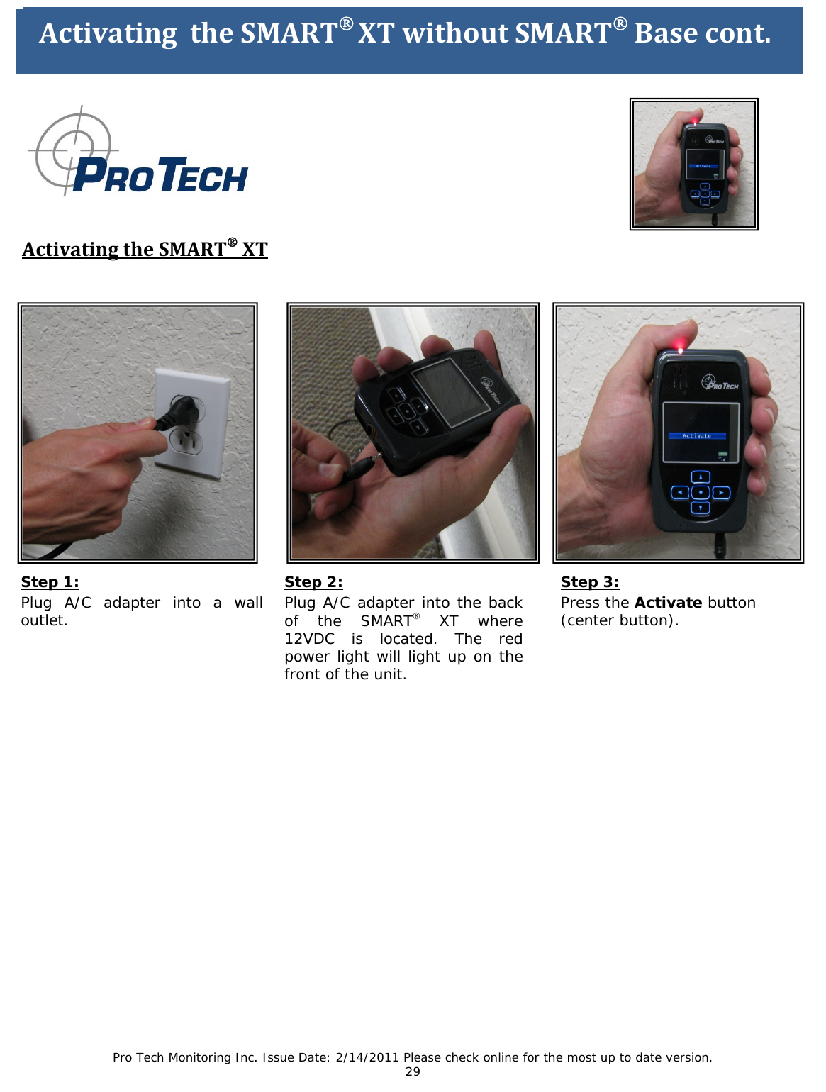 Pro Tech Monitoring Inc. Issue Date: 2/14/2011 Please check online for the most up to date version. 29                  ActivatingtheSMART®XTwithoutSMART®Base        ActivatingtheSMART®XTStep 1: Plug A/C adapter into a wall outlet.  ActivatingtheSMART®XTwithoutSMART®Basecont. Step 3: Press the Activate button (center button). Step 2: Plug A/C adapter into the back of the SMART® XT where 12VDC is located. The red power light will light up on the front of the unit.  