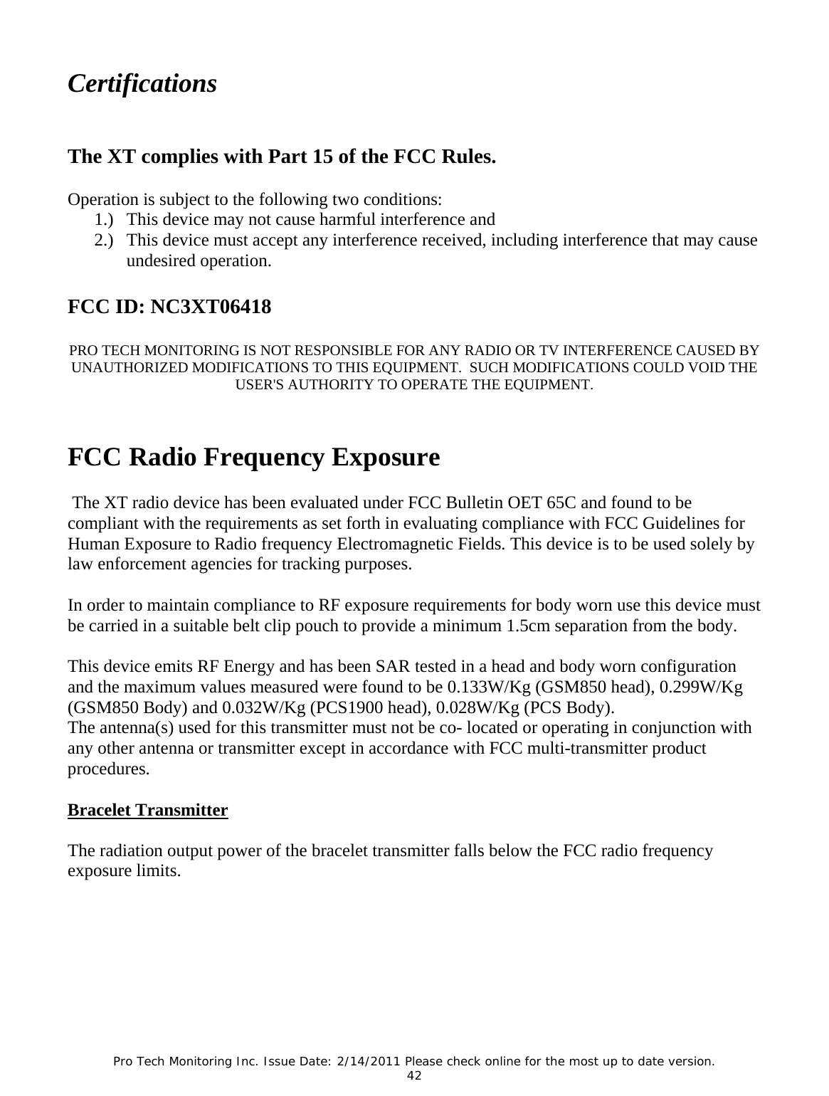 Pro Tech Monitoring Inc. Issue Date: 2/14/2011 Please check online for the most up to date version. 42  Certifications   The XT complies with Part 15 of the FCC Rules.    Operation is subject to the following two conditions:   1.) This device may not cause harmful interference and  2.) This device must accept any interference received, including interference that may cause undesired operation.  FCC ID: NC3XT06418  PRO TECH MONITORING IS NOT RESPONSIBLE FOR ANY RADIO OR TV INTERFERENCE CAUSED BY UNAUTHORIZED MODIFICATIONS TO THIS EQUIPMENT.  SUCH MODIFICATIONS COULD VOID THE USER&apos;S AUTHORITY TO OPERATE THE EQUIPMENT.   FCC Radio Frequency Exposure   The XT radio device has been evaluated under FCC Bulletin OET 65C and found to be compliant with the requirements as set forth in evaluating compliance with FCC Guidelines for Human Exposure to Radio frequency Electromagnetic Fields. This device is to be used solely by law enforcement agencies for tracking purposes.    In order to maintain compliance to RF exposure requirements for body worn use this device must be carried in a suitable belt clip pouch to provide a minimum 1.5cm separation from the body.    This device emits RF Energy and has been SAR tested in a head and body worn configuration and the maximum values measured were found to be 0.133W/Kg (GSM850 head), 0.299W/Kg (GSM850 Body) and 0.032W/Kg (PCS1900 head), 0.028W/Kg (PCS Body). The antenna(s) used for this transmitter must not be co- located or operating in conjunction with any other antenna or transmitter except in accordance with FCC multi-transmitter product procedures.   Bracelet Transmitter  The radiation output power of the bracelet transmitter falls below the FCC radio frequency exposure limits.    